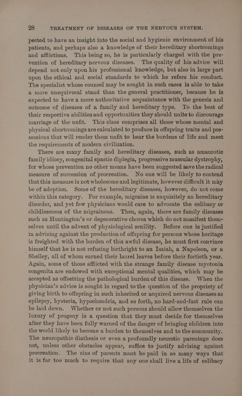 pected to have an insight into the social and hygienic environment of his patients, and perhaps also a knowledge of their hereditary shortcomings and afflictions. This being so, he is particularly charged with the pre- vention of hereditary nervous diseases. The quality of his advice will depend not only upon his professional knowledge, but also in large part upon the ethical and social standards to which he refers his conduct. The specialist whose counsel may be sought in such eases is able to take a more unequivocal stand than the general practitioner, because he is expected to have a more authoritative acquaintance with the genesis and outcome of diseases of a family and hereditary type. To the best of their respective abilities and opportunities they should unite to discourage marriage of the unfit. This class comprises all those whose mental and physical shortcomings are calculated to produce in offspring traits and pos- sessions that will render them unfit to bear the burdens of life and meet the requirements of modern civilization. There are many family and hereditary diseases, such as amaurotic family idiocy, congenital spastic diplegia, progressive muscular dystrophy, for whose prevention no other means have been suggested save the radical measure of surcession of procreation. No one will be likely to contend that this measure is not wholesome and legitimate, however difficult it may be of adoption. Some of the hereditary diseases, however, do not come within this category. For example, migraine is exquisitely an hereditary disorder, and yet few physicians would care to advocate the celibacy or childlessness of the migrainous. ‘Then, again, there are family diseases such as Huntington’s or degenerative chorea which do not manifest them- selves until the advent of physiological senility. Before one is justified in advising against the production of offspring for persons whose heritage is freighted with the burden of this awful disease, he must first convince himself that he is not refusing birthright to an Isaiah, a Napoleon, or a Shelley, all of whom earned their laurel leaves before their fortieth year. Again, some of those afflicted with the strange family disease myotonia congenita are endowed with exceptional mental qualities, which may be accepted as offsetting the pathological burden of this disease. When the physician’s advice is sought in regard to the question of the propriety of giving birth to offspring in such inherited or acquired nervous diseases as epilepsy, hysteria, hypochondria, and so forth, no hard-and-fast rule can be laid down. Whether or not such persons should allow themselves the luxury of progeny is a question that they must decide for themselves after they have been fully warned of the danger of bringing children into the world likely to become a burden to themselves and to the community. The neuropathic diathesis or even a profoundly neurotic parentage does not, unless other obstacles appear, suffice to justify advising against procreation. The sins of parents must be paid in so many ways that it is far too much to require that any one shall live a life of celibacy