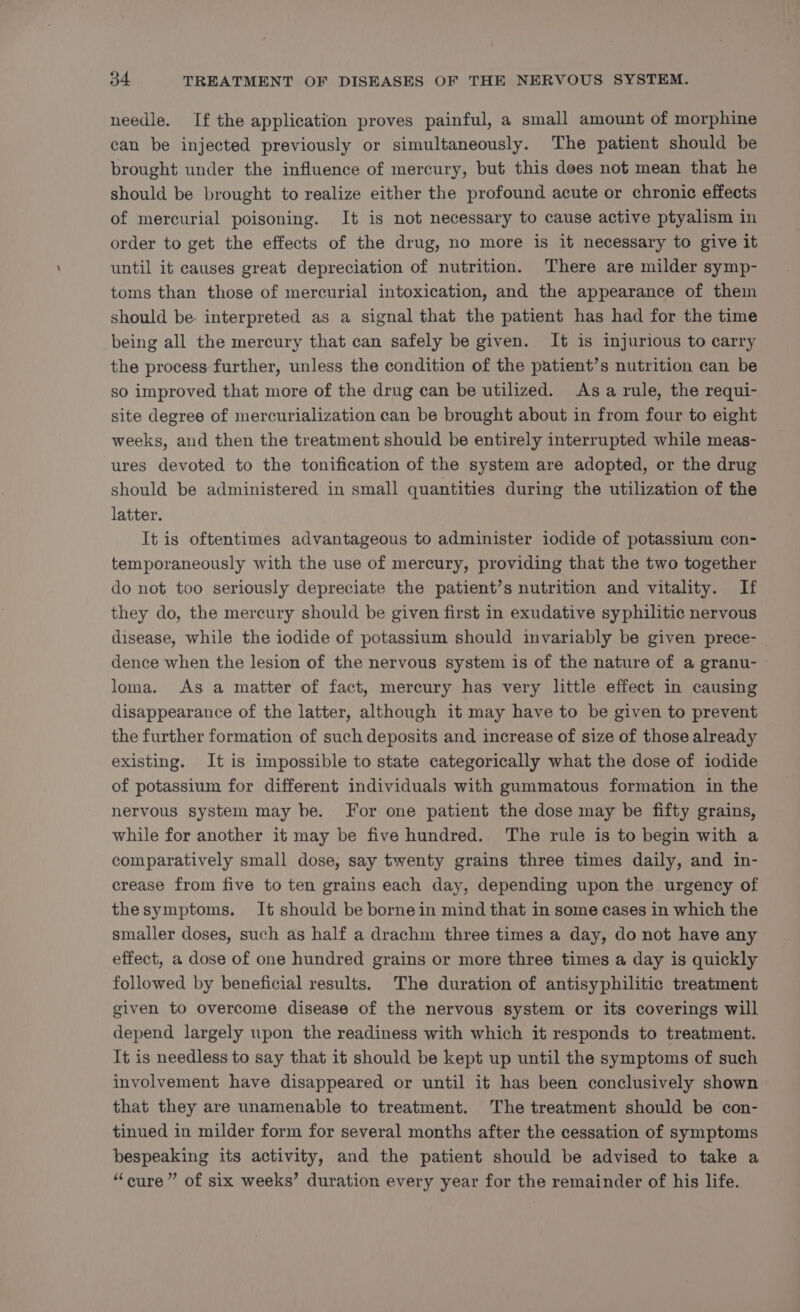 needle. If the application proves painful, a small amount of morphine can be injected previously or simultaneously. The patient should be brought under the influence of mercury, but this does not mean that he should be brought to realize either the profound acute or chronic effects of mercurial poisoning. It is not necessary to cause active ptyalism in order to get the effects of the drug, no more is it necessary to give it until it causes great depreciation of nutrition. There are milder symp- toms than those of mercurial intoxication, and the appearance of them should be. interpreted as a signal that the patient has had for the time being all the mercury that can safely be given. It is injurious to carry the process further, unless the condition of the patient’s nutrition can be so improved that more of the drug can be utilized. Asa rule, the requi- site degree of mercurialization can be brought about in from four to eight weeks, and then the treatment should be entirely interrupted while meas- ures devoted to the tonification of the system are adopted, or the drug should be administered in small quantities during the utilization of the latter. It is oftentimes advantageous to administer iodide of potassium con- temporaneously with the use of mercury, providing that the two together do not too seriously depreciate the patient’s nutrition and vitality. If they do, the mercury should be given first in exudative syphilitic nervous disease, while the iodide of potassium should invariably be given prece- dence when the lesion of the nervous system is of the nature of a granu- loma. As a matter of fact, mercury has very little effect in causing disappearance of the latter, although it may have to be given to prevent the further formation of such deposits and increase of size of those already existing. It is impossible to state categorically what the dose of iodide of potassium for different individuals with gummatous formation in the nervous system may be. For one patient the dose may be fifty grains, while for another it may be five hundred. The rule is to begin with a comparatively small dose, say twenty grains three times daily, and in- crease from five to ten grains each day, depending upon the urgency of thesymptoms. It should be borne in mind that in some cases in which the smaller doses, such as half a drachm three times a day, do not have any effect, a dose of one hundred grains or more three times a day is quickly followed by beneficial results. The duration of antisyphilitic treatment given to overcome disease of the nervous system or its coverings will depend largely upon the readiness with which it responds to treatment. It is needless to say that it should be kept up until the symptoms of such involvement have disappeared or until it has been conclusively shown that they are unamenable to treatment. The treatment should be con- tinued in milder form for several months after the cessation of symptoms bespeaking its activity, and the patient should be advised to take a “cure” of six weeks’ duration every year for the remainder of his life.