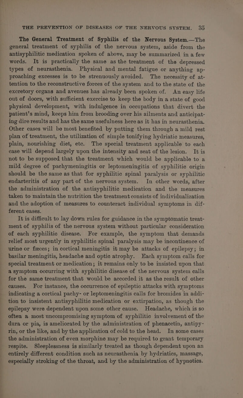 The General Treatment of Syphilis of the Nervous System.—The general treatment of syphilis of the nervous system, aside from the antisyphilitic medication spoken of above, may be summarized in a few words. It is practically the same as the treatment of the depressed types of neurasthenia. Physical and mental fatigue or anything ap- proaching excesses is to be strenuously avoided. The necessity of at- tention to the reconstructive forces of the system and to the state of the excretory organs and avenues has already been spoken of. An easy life out of doors, with sufficient exercise to keep the body in a state of good physical development, with indulgence in occupations that divert the patient’s mind, keeps him from brooding over his ailments and anticipat- ing dire results and has the same usefulness here as it has in neurasthenia. - Other cases will be most benefited by putting them through a mild rest plan of treatment, the utilization of simple tonifying hydriatic measures, plain, nourishing diet, etc. The special treatment applicable to each case will depend largely upon the intensity and seat of the lesion. It is not to be supposed that the treatment which would be applicable to a mild degree of pachymeningitis or leptomeningitis of syphilitic origin should be the same as that for syphilitic spinal paralysis or syphilitic endarteritis of any part of the nervous system. In other words, after the administration of the antisyphilitic medication and the measures taken to maintain the nutrition the treatment consists of individualization and the adoption of measures to counteract individual symptoms in dif- ferent cases. A It is difficult to lay down rules for guidance in the symptomatic treat- ment of syphilis of the nervous system without particular consideration of each syphilitic disease. For example, the symptom that demands relief most urgently in syphilitic spinal paralysis may be incontinence of urine or feces; in cortical meningitis it may be attacks of epilepsy; in basilar meningitis, headache and optic atrophy. Each symptom calls for special treatment or medication; it remains only to be insisted upon that a symptom occurring with syphilitic disease of the nervous system calls for the same treatment that would be accorded it as the result of other causes. For instance, the occurrence of epileptic attacks with symptoms indicating a cortical pachy- or leptomeningitis calls for bromides in addi- tion to insistent antisyphilitic medication or extirpation, as though the epilepsy were dependent upon some other cause. Headache, which is so often a most uncompromising symptom of syphilitic involvement of the dura or pia, is ameliorated by the administration of phenacetin, antipy- rin, or the like, and by the application of cold to the head. In some cases the administration of even morphine may be required to grant temporary respite. Sleeplessness is similarly treated as though dependent upon an entirely different condition such as neurasthenia by hydriatics, massage, especially stroking of the throat, and by the administration of hypnotics.