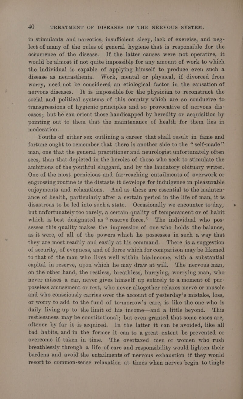 in stimulants and narcotics, insufficient sleep, lack of exercise, and neg- lect of many of the rules of general hygiene that is responsible for the occurrence of the disease. If the latter causes were not operative, it would be almost if not quite impossible for any amount of work to which the individual is capable of applying himself to produce even such a disease as neurasthenia. Work, mental or physical, if divorced from worry, need not be considered an etiological factor in the causation of nervous diseases. It is impossible for the physician to reconstruct the social and political systems of this country which are so conducive to transgressions of hygienic principles and so provocative of nervous dis- eases; but he can orient those handicapped by heredity or acquisition by pointing out to them that the maintenance of health for them lies in moderation. Youths of either sex outlining a career that shall result in fame and fortune ought to remember that there is another side to the “ self-made” man, one that the general practitioner and neurologist unfortunately often sees, than that depicted in the heroics of those who seek to stimulate the ambitions of the youthful sluggard, and by the laudatory obituary writer. One of the most pernicious and far-reaching entailments of overwork or engrossing routine is the distaste it develops for indulgence in pleasurable enjoyments and relaxations. And as these are essential to the mainten- ance of health, particularly after a certain period in the life of man, it is disastrous to be led into sucha state. Occasionally we encounter to-day, but unfortunateiy too rarely, a certain quality of temperament or of habit which is best designated as “reserve force.” The individual who pos- sesses this quality makes the impression of one who holds the balance, as it were, of all of the powers which he possesses in such a way that they are most readily and easily at his command. ‘There is a suggestion of security, of evenness, and of force which for comparison may be likened to that of the man who lives well within hisincome, with a substantial capital in reserve, upon which he may draw at will. The nervous man, on the other hand, the restless, breathless, hurrying, worrying man, who never misses a car, never gives himself up entirely to a moment of pur- poseless amusement or rest, who never altogether relaxes nerve or muscle and who consciously carries over the account of yesterday’s mistake, loss, or worry to add to the fund of to-morrow’s care, is like the one who is daily living up to the limit of his income—and a little beyond. This restlessness may be constitutional; but even granted that some cases are, oftener by far it is acquired. In the latter it can be avoided, like all bad habits, and in the former it can to a great extent be prevented or overcome if taken in time. The overtaxed men or women who rush breathlessly through a life of care and responsibility would lighten their burdens and avoid the entailments of nervous exhaustion if they would resort to common-sense relaxation at times when nerves begin to tingle