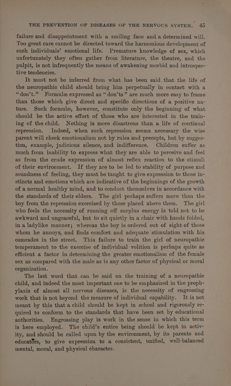 failure and disappointment with a smiling face and a determined will. Too great care cannot be directed toward the harmonious development of such individuals’ emotional life. Premature knowledge of sex, which unfortunately they often gather from literature, the theatre, and the pulpit, is not infrequently the means of awakening morbid and introspec- tive tendencies. It must not be inferred from what has been said that the life of the neuropathic child should bring him perpetually in contact with a “don’t.” Formule expressed as “don’ts” are much more easy to frame than those which give direct and specific directions of a positive na- ture. Such formule, however, constitute only the beginning of what should be the active effort of those who are interested in the train- ing of the child. Nothing is more disastrous than a life of continual repression. Indeed, when such repression seems necessary the wise parent will check emotionalism not by rules and precepts, but by sugges- tion, example, judicious silence, and indifference. Children suffer as much from inability to express what they are able to perceive and feel as from the crude expression of almost reflex reaction to the stimuli of their environment. If they are to be led to stability of purpose and soundness of feeling, they must be taught to give expression to those in- stincts and emotions which are indicative of the beginnings of the growth of a normal healthy mind, and to conduct themselves in accordance with the standards of their elders. ‘The girl perhaps suffers more than the boy from the repression exercised by those placed above them. The girl who feels the necessity of running off surplus energy is told not to be awkward and ungraceful, but to sit quietly in a chair with hands folded, in a ladylike manner; whereas the boy is ordered out of sight of those whom he annoys, and finds comfort and adequate stimulation with his comrades in the street. This failure to train the girl of neuropathic temperament to the exercise of individual volition is perhaps quite as efficient a factor in determining the greater emotionalism of the female sex as compared with the male as is any other factor of physical or moral organization. - The last word that can be said on the training of a neuropathic child, and indeed the most important one to be emphasized in the proph- ylaxis of almost all nervous diseases, is the necessity of engrossing work that is not beyond the measure of individual capability. It is not meant by this that a child should be kept in school and rigorously re- quired to conform to the standards that have been set by educational authorities. Engrossing play is work in the sense in which this term is here employed. The child’s entire being should be kept in activ- ity, and should be called upon by the environment, by its parents and educators, to give expression to a consistent, unified, well-balanced mental, moral, and physical character.