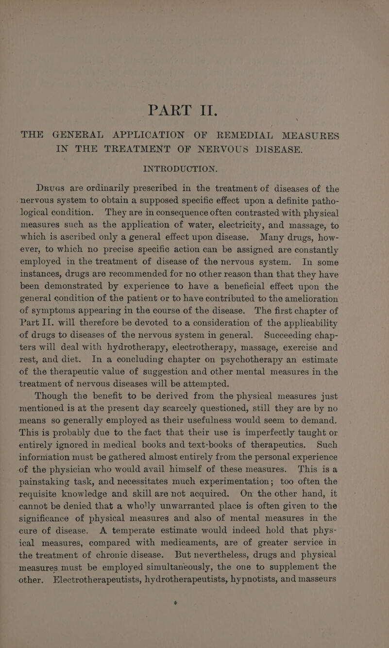 THE GENERAL APPLICATION OF REMEDIAL MEASURES IN THE TREATMENT OF NERVOUS DISEASE. INTRODUCTION. Drvues are ordinarily prescribed in the treatment of diseases of the ‘nervous system to obtain a supposed specific effect upon a definite patho- logical condition. They are in consequence often contrasted with physical measures such as the application of water, electricity, and massage, to which is ascribed only a general effect upon disease. Many drugs, how- ever, to which no precise specific action can be assigned are constantly employed in the treatment of disease of the nervous system. In some instances, drugs are recommended for no other reason than that they have been demonstrated by experience to have a beneficial effect upon the general condition of the patient or to have contributed to the amelioration of symptoms appearing in the course of the disease. The first chapter of Part II. will therefore be devoted to a consideration of the applicability of drugs to diseases of the nervous system in general. Succeeding chap- ters will deal with hydrotherapy, electrotherapy, massage, exercise and rest, and diet. In a concluding chapter on psychotherapy an estimate of the therapeutic value of suggestion and other mental measures in the treatment of nervous diseases will be attempted. Though the benefit to be derived from the physical measures just mentioned is at the present day scarcely questioned, still they are by no means so generally employed as their usefulness would seem to demand. This is probably due to the fact that their use is imperfectly taught or entirely ignored in medical books and text-books of therapeutics. Such information must be gathered almost entirely from the personal experience of the physician who would avail himself of these measures. This isa painstaking task, and necessitates much experimentation; too often the requisite knowledge and skill are not acquired. On the other hand, it cannot be denied that a wholly unwarranted place is often given to the significance of physical measures and also of mental measures in the cure of disease. A temperate estimate would indeed hold that phys- ical measures, compared with medicaments, are of greater service in the treatment of chronic disease. But nevertheless, drugs and physical measures must be employed simultaneously, the one to supplement the other. Electrotherapeutists, hydrotherapeutists, hypnotists, and masseurs +