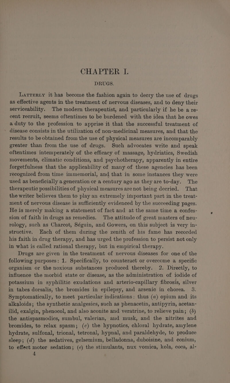 CHAPTER I. DRUGS. LATTERLY it has become the fashion again to decry the use of drugs as effective agents in the treatment of nervous diseases, and to deny their serviceability. The modern therapeutist, and particularly if he be a re- cent recruit, seems oftentimes to be burdened with the idea that he owes a duty to the profession to apprise it that the successful treatment of disease consists in the utilization of non-medicinal measures, and that the results to be obtained from the use of physical measures are incomparably greater than from the use of drugs. Such advocates write and speak oftentimes intemperately of the efficacy of massage, hydriatics, Swedish movements, climatic conditions, and psychotherapy, apparently in entire forgetfulness that the applicability of many.of these agencies has been recognized from time immemorial, and that in some instances they were used as beneficially a generation or a century ago as they are to-day. The therapeutic possibilities of physical measures are not being decried. That the writer believes them to play an extremely important part in the treat- ment of nervous disease is sufficiently evidenced by the succeeding pages. He is merely making a statement of fact and at the same time a confes- sion of faith in drugs as remedies. ‘The attitude of great masters of neu- rology, such as Charcot, Séguin, and Gowers, on this subject is very in- structive. Each of them during the zenith of his fame has recorded his faith in drug therapy, and has urged the profession to persist not only in what is called rational therapy, but in empirical therapy. Drugs are given in the treatment of nervous diseases for one of the following purposes: 1. Specifically, to counteract or overcome a specific organism or the noxious substances produced thereby. 2. Directly, to influence the morbid state or disease, as the administration of iodide of potassium in syphilitic exudations and arterio-capillary fibrosis, silver in tabes dorsalis, the bromides in epilepsy, and arsenic in chorea. 3. Symptomatically, to meet particular indications: thus (a) opium and its alkaloids; the synthetic analgesics, such as phenacetin, antipyrin, acetan- ilid, exalgin, phenocol, and also aconite and veratrine, to relieve pain; (0) the antispasmodics, sumbul, valerian, aud musk, and the nitrites and bromides, to relax spasm; (c) the hypnotics, chloral hydrate, amylene hydrate, sulfonal, trional, tetronal, hypnal, and paraldehyde, to produce sleep; (d) the sedatives, gelsemium, belladonna, duboisine, and conium, to effect moter sedation; (¢) the stimulants, nux vomica, kola, coca, al-