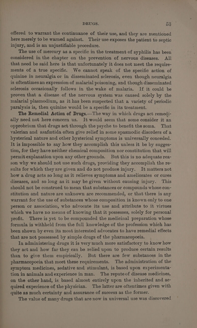 offered to warrant the continuance of their use, and they are mentioned here merely to be warned against. Their use exposes the patient to septic injury, and is an unjustifiable procedure. The use of mercury as a specific in the treatment of syphilis has been considered in the chapter on the prevention of nervous diseases. All that need be said here is that unfortunately it does not meet the require- ments of a true specific. We cannot speak of the specific action of quinine in neuralgia or in disseminated sclerosis, even though neuralgia is oftentimes an expression of malarial poisoning, and though disseminated sclerosis occasionally follows in the wake of malaria. If it could be proven that a disease of the nervous system was caused solely by the malarial plasmodium, as it has been suspected that a variety of periodic paralysis is, then quinine would be a specific in its treatment. The Remedial Action of Drugs.—The way in which drugs act remedi- ally need not here concern us. It would seem that some consider it an opprobrium that drugs act through the psyche to benefit the soma. That valerian and asafcetida often give relief in some spasmodic disorders of a hysterical nature and other hysterical symptoms is universally conceded. It is impossible to say how they accomplish this unless it be by sugges- tion, for they have neither chemical composition nor constitution that will permit explanation upon any other grounds. But this is no adequate rea- son why we should not use such drugs, providing they accomplish the re- sults for which they are given and do not produce injury. It matters not how a drug acts so long as it relieves symptoms and ameliorates or cures diseases, and so long as it may be given without causing injury. This should not be construed to mean that substances or compounds whose con- stitution and nature are unknown are recommended, or that there is any warrant for the use of substances whose composition is known only to one person or association, who advocate its use and attribute to it virtues which we have no means of knowing that it possesses, solely for personal profit. There is yet to be compounded the medicinal preparation whose formula is withheld from the full knowledge of the profession which has been shown by even its most interested advocates to have remedial effects that are not possessed by simple drugs of the pharmacopoeia. In administering drugs it is very much more satisfactory to know how they act and how far they can be relied upon to produce certain results than to give them empirically. But there are few substances in the pharmacopoeia that meet these requirements. The administration of the symptom medicines, sedative and stimulant, is based upon experimenta- tion in animals andexperience in man. The reputeof disease medicines, on the other hand, is based almost entirely upon the inherited and ac- quired experience of the physician. The latter are oftentimes given with quite as much certainty and assurance of success as the former. The value of many drugs that are now in universal use was discovered