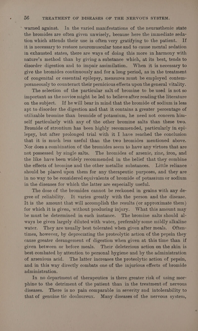 ‘ warned against. In the varied manifestations of the neurasthenic state the bromides are often given unwisely, because here the immediate seda- tion which attends their use is often very gratifying to the patient. If it is necessary to restore neuromuscular tone and to cause mental sedation in exhausted states, there are ways of doing this more in harmony with nature’s method than by giving a substance which, at its best, tends to disorder digestion and to impair assimilation. When it is necessary to give the bromides continuously and for a long period, as in the treatment of congenital or essential epilepsy, measures must be employed contem- poraneously to counteract their pernicious effects upon the general vitality. The selection of the particular salt of bromine to be used is not so important as the novice might be led to believe after reading the literature on the subject. If he will bear in mind that the bromide of sodium is less apt to disorder the digestion and that it contains a greater percentage of utilizable bromine than bromide of potassium, he need not concern him- self particularly with any of the other bromine salts than these two. Bromide of strontium has been highly recommended, particularly in epi- lepsy, but after prolonged trial with it I have reached the conclusion that it is much less useful than the two bromides mentioned above. Nor does a combination of the bromides seem to have any virtues that are not possessed by single salts. The bromides of arsenic, zinc, iron, and the like have been widely recommended in the belief that they combine the effects of bromine and the other metallic substances. Little reliance should be placed upon them for any therapeutic purposes, and they are > in no way to be considered equivalents of bromide of potassium or sodium in the diseases for which the latter are especially useful. The dose of the bromides cannot be reckoned in grains with any de- gree of reliability. It varies greatly with the person and the disease. It is the amount that will accomplish the results (or approximate them) for which it is given, without producing injury. What this amount may be must be determined in each instance. The bromine salts should al- ways be given largely diluted with water, preferably some mildly alkaline water. They are usually best tolerated when given after meals. Often- times, however, by depreciating the proteolytic action of the pepsin they cause greater derangement of digestion when given at this time than if given between or before meals. Their deleterious action on the skin is best combated by attention to personal hygiene and by the administration of arsenious acid. The latter increases the proteolytic action of pepsin, and in this way directly combats one of the injurious effects of bromide administration. In no department of therapeutics is there greater risk of using mor- phine to the detriment of the patient than in the treatment of nervous diseases. There is no pain comparable in severity and intolerability to that of genuine tic douloureux. Many diseases of the nervous system,