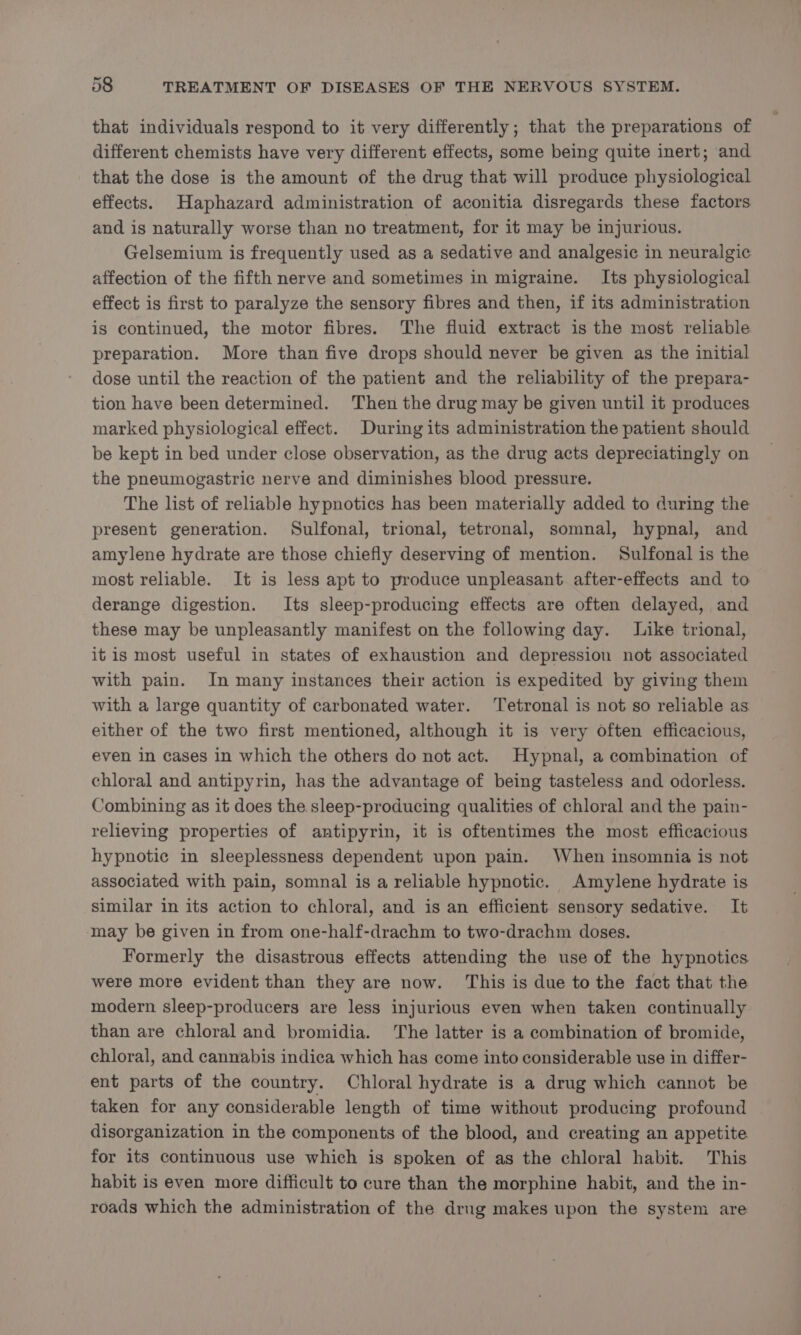 that individuals respond to it very differently; that the preparations of different chemists have very different effects, some being quite inert; and that the dose is the amount of the drug that will produce physiological effects. Haphazard administration of aconitia disregards these factors and is naturally worse than no treatment, for it may be injurious. Gelsemium is frequently used as a sedative and analgesic in neuralgic affection of the fifth nerve and sometimes in migraine. Its physiological effect is first to paralyze the sensory fibres and then, if its administration is continued, the motor fibres. The fluid extract is the most reliable preparation. More than five drops should never be given as the initial dose until the reaction of the patient and the reliability of the prepara- tion have been determined. Then the drug may be given until it produces marked physiological effect. During its administration the patient should be kept in bed under close observation, as the drug acts depreciatingly on the pneumogastric nerve and diminishes blood pressure. The list of reliable hypnotics has been materially added to during the present generation. Sulfonal, trional, tetronal, somnal, hypnal, and amylene hydrate are those chiefly deserving of mention. Sulfonal is the most reliable. It is less apt to produce unpleasant after-effects and to derange digestion. Its sleep-producing effects are often delayed, and these may be unpleasantly manifest on the following day. Like trional, it is most useful in states of exhaustion and depression not associated with pain. In many instances their action is expedited by giving them with a large quantity of carbonated water. ‘Tetronal is not so reliable as either of the two first mentioned, although it is very often efficacious, even in cases in which the others do not act. Hypnal, a combination of chloral and antipyrin, has the advantage of being tasteless and odorless. Combining as it does the sleep-producing qualities of chloral and the pain- relieving properties of antipyrin, it is oftentimes the most efficacious hypnotic in sleeplessness dependent upon pain. When insomnia is not associated with pain, somnal is a reliable hypnotic. Amylene hydrate is similar in its action to chloral, and is an efficient sensory sedative. It may be given in from one-half-drachm to two-drachm doses. Formerly the disastrous effects attending the use of the hypnotics were more evident than they are now. This is due to the fact that the modern sleep-producers are less injurious even when taken continually than are chloral and bromidia. The latter is a combination of bromide, chloral, and cannabis indica which has come into considerable use in differ- ent parts of the country. Chloral hydrate is a drug which cannot be taken for any considerable length of time without producing profound disorganization in the components of the blood, and creating an appetite for its continuous use which is spoken of as the chloral habit. This habit is even more difficult to cure than the morphine habit, and the in- roads which the administration of the drug makes upon the system are