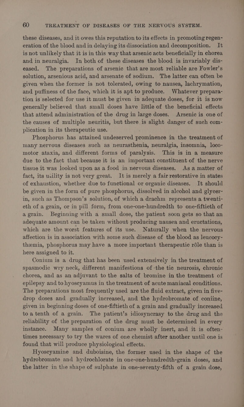 these diseases, and it owes this reputation to its effects in promoting regen- eration of the blood and in delaying its dissociation and decomposition. It is not unlikely that it is in this way that arsenic acts beneficially in chorea and in neuralgia. In both of these diseases the blood is invariably dis- eased. The preparations of arsenic that are most reliable are Fowler’s solution, arsenious acid, and arsenate of sodium. The latter can often be given when the former is not tolerated, owing to nausea, lachrymation, and puffiness of the face, which it is apt to produce. Whatever prepara- tion is selected for use it must be given in adequate doses, for it is now generally believed that small doses have little of the beneficial effects that attend administration of the drug in large doses. Arsenic is one of the causes of multiple neuritis, but there is slight danger of such com- plication in its therapeutic use. Phosphorus has attained undeserved prominence in the treatment of many nervous diseases such as neurasthenia, neuralgia, insomnia, loco- motor ataxia, and different forms of paralysis. This is in a measure due to the fact that because it is an important constituent of the nerve tissue it was looked upon as a food in nervous diseases. As a matter of fact, its uvility is not very great. It is merely a fair restorative in states of exhaustion, whether due to functional or organic diseases. It should be given in the form of pure phosphorus, dissolved in alcohol and glycer- in, such as Thompson’s solution, of which a drachm represents a twenti- eth of a grain, or in pill form, from one-one-hundredth to one-fiftieth of agrain. Beginning with a small dose, the patient soon gets so that an adequate amount can be taken without producing nausea and eructations, which are the worst features of its use. Naturally when the nervous affection is in association with some such disease of the blood as leucocy- themia, phosphorus may have a more important therapeutic role than is here assigned to it. Conium is a drug that has been used extensively in the treatment of spasmodic wry neck, different manifestions of -the tic neurosis, chronic chorea, and as an adjuvant to the salts of bromine in the treatment of epilepsy and to hyoscyamus in the treatment of acute maniacal conditions. The preparations most frequently used are the fluid extract, given in five- drop doses and gradually increased, and the hydrobromate of coniine, given in beginning doses of one-fiftieth of a grain and gradually increased toatenth of a grain. The patient’s idiosyncrasy to the drug and the reliability of the preparation of the drug must be determined in every instance. Many samples of conium are wholly inert, and it is often- times necessary to try the wares of one chemist after another until one is found that will produce physiological effects. Hyoscyamine and duboisine, the former used in the shape of the hydrobromate and hydrochlorate in one-one-hundredth-grain doses, and the latter in the shape of sulphate in one-seventy-fifth of a grain dose,