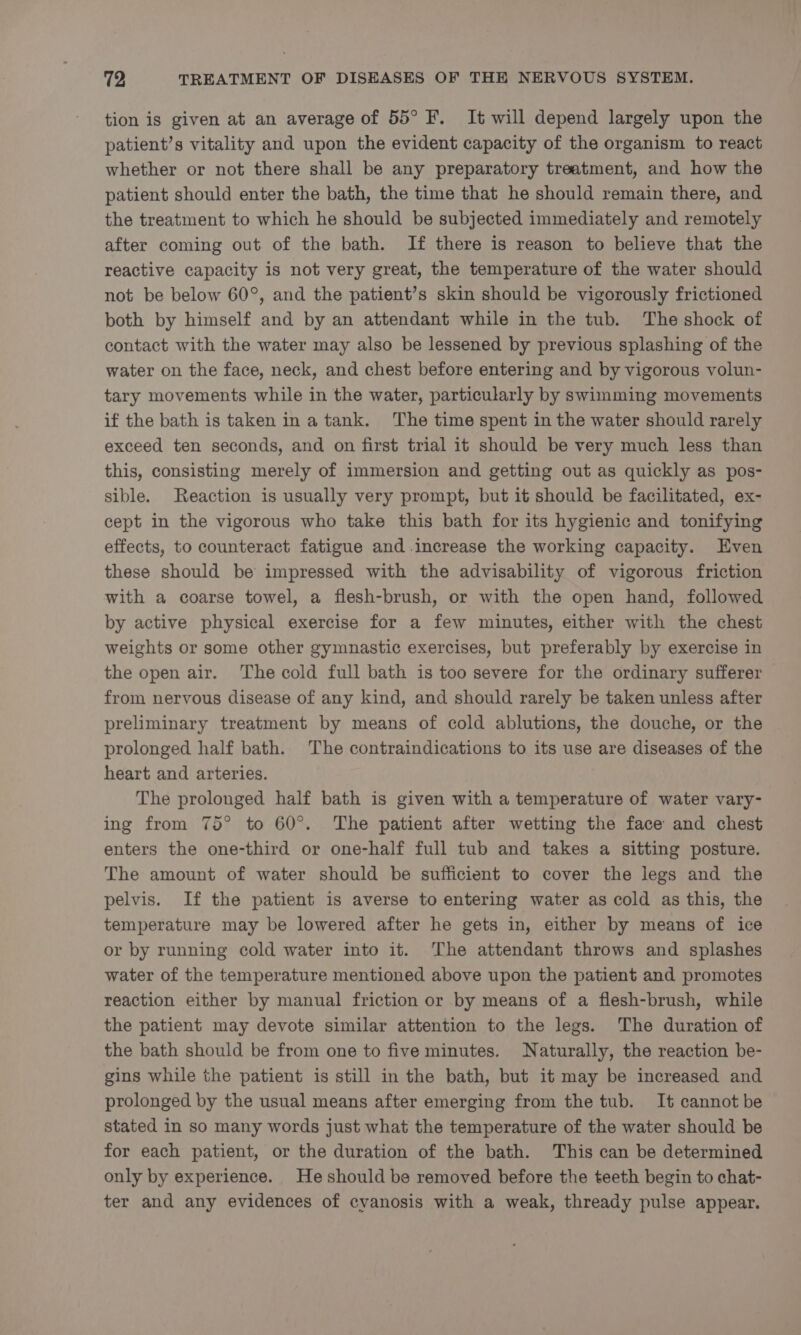 tion is given at an average of 55° F. It will depend largely upon the patient’s vitality and upon the evident capacity of the organism to react whether or not there shall be any preparatory treatment, and how the patient should enter the bath, the time that he should remain there, and the treatment to which he should be subjected immediately and remotely after coming out of the bath. If there is reason to believe that the reactive capacity is not very great, the temperature of the water should not be below 60°, and the patient’s skin should be vigorously frictioned both by himself and by an attendant while in the tub. The shock of contact with the water may also be lessened by previous splashing of the water on the face, neck, and chest before entering and by vigorous volun- tary movements while in the water, particularly by swimming movements if the bath is taken ina tank. The time spent in the water should rarely exceed ten seconds, and on first trial it should be very much less than this, consisting merely of immersion and getting out as quickly as pos- sible. Reaction is usually very prompt, but it should be facilitated, ex- cept in the vigorous who take this bath for its hygienic and tonifying effects, to counteract fatigue and increase the working capacity. Even these should be impressed with the advisability of vigorous friction with a coarse towel, a flesh-brush, or with the open hand, followed by active physical exercise for a few minutes, either with the chest weights or some other gymnastic exercises, but preferably by exercise in the open air. The cold full bath is too severe for the ordinary sufferer from nervous disease of any kind, and should rarely be taken unless after preliminary treatment by means of cold ablutions, the douche, or the prolonged half bath. The contraindications to its use are diseases of the heart and arteries. The prolonged half bath is given with a temperature of water vary- ing from 75° to 60°. The patient after wetting the face and chest enters the one-third or one-half full tub and takes a sitting posture. The amount of water should be sufficient to cover the legs and the pelvis. If the patient is averse to entering water as cold as this, the temperature may be lowered after he gets in, either by means of ice or by running cold water into it. The attendant throws and splashes water of the temperature mentioned above upon the patient and promotes reaction either by manual friction or by means of a flesh-brush, while the patient may devote similar attention to the legs. The duration of the bath should be from one to five minutes. Naturally, the reaction be- gins while the patient is still in the bath, but it may be increased and prolonged by the usual means after emerging from the tub. It cannot be stated in so many words just what the temperature of the water should be for each patient, or the duration of the bath. This can be determined only by experience. He should be removed before the teeth begin to chat- ter and any evidences of cyanosis with a weak, thready pulse appear.