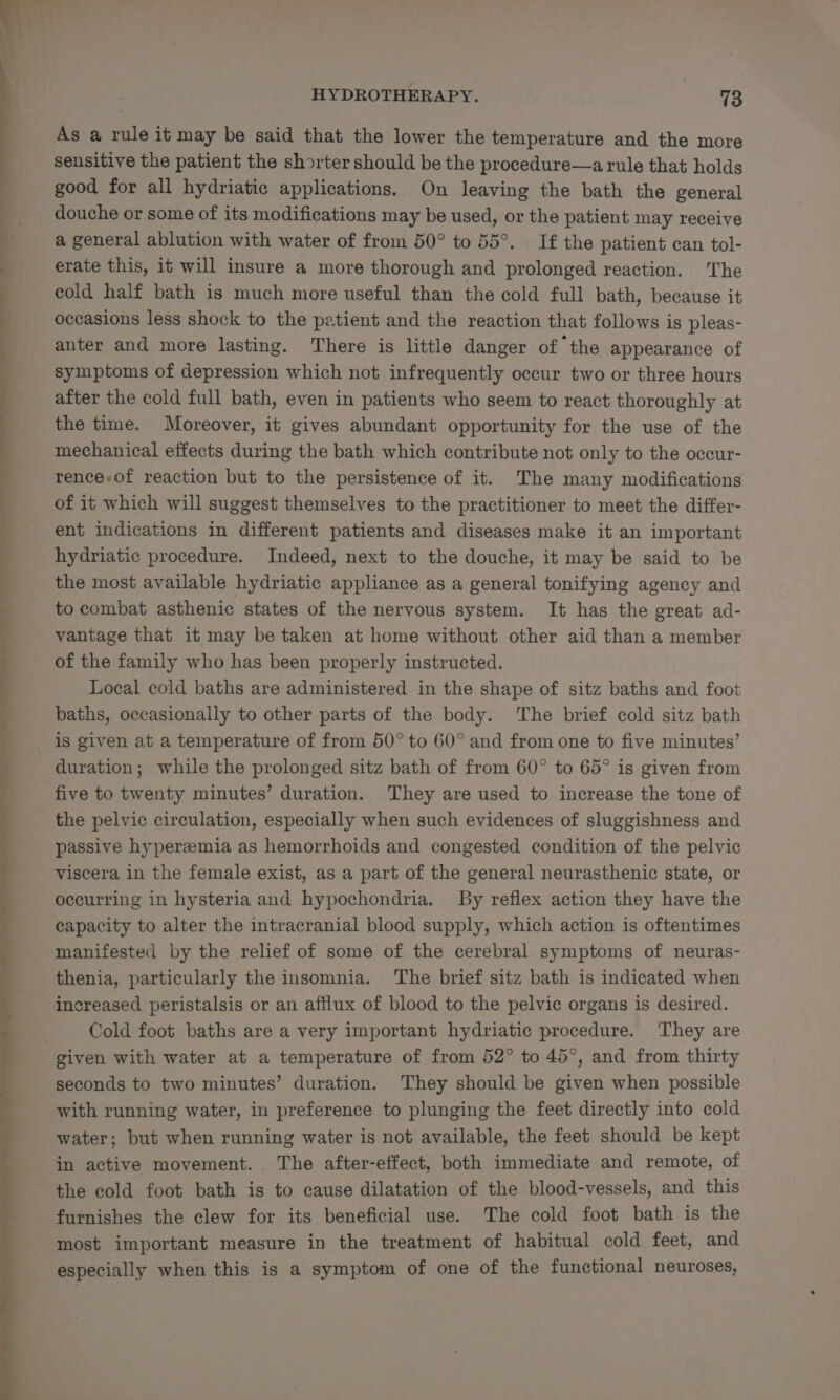 As a rule it may be said that the lower the temperature and the more sensitive the patient the shorter should be the procedure—arule that holds good for all hydriatic applications. On leaving the bath the general douche or some of its modifications may be used, or the patient may receive a general ablution with water of from 50° to 55°. If the patient can tol- erate this, it will insure a more thorough and prolonged reaction. The cold half bath is much more useful than the cold full bath, because it occasions less shock to the patient and the reaction that follows is pleas- anter and more lasting. There is little danger of the appearance of symptoms of depression which not infrequently occur two or three hours after the cold full bath, even in patients who seem to react thoroughly at the time. Moreover, it gives abundant opportunity for the use of the mechanical effects during the bath which contribute not only to the occur- rence-of reaction but to the persistence of it. The many modifications of it which will suggest themselves to the practitioner to meet the differ- ent indications in different patients and diseases make it an important hydriatic procedure. Indeed, next to the douche, it may be said to be the most available hydriatic appliance as a general tonifying agency and to combat asthenic states of the nervous system. It has the great ad- vantage that 1t may be taken at home without other aid than a member of the family who has been properly instructed. Local cold baths are administered in the shape of sitz baths and foot baths, occasionally to other parts of the body. The brief cold sitz bath is given at a temperature of from 50° to 60° and from one to five minutes’ duration; while the prolonged sitz bath of from 60° to 65° is given from five to twenty minutes’ duration. They are used to increase the tone of passive hyperzemia as hemorrhoids and congested condition of the pelvic viscera in the female exist, as a part of the general neurasthenic state, or occurring in hysteria and hypochondria. By reflex action they have the capacity to alter the intracranial blood supply, which action is oftentimes manifested by the relief of some of the cerebral symptoms of neuras- thenia, particularly the insomnia. The brief sitz bath is indicated when increased peristalsis or an afflux of blood to the pelvic organs is desired. Cold foot baths are a very important hydriatic procedure. ‘They are seconds to two minutes’ duration. They should be given when possible with running water, in preference to plunging the feet directly into cold water; but when running water is not available, the feet should be kept in active movement. The after-effect, both immediate and remote, of the cold foot bath is to cause dilatation of the blood-vessels, and this furnishes the clew for its beneficial use. The cold foot bath is the most important measure in the treatment of habitual cold feet, and especially when this is a symptom of one of the functional neuroses,