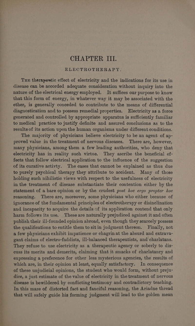 CHAPTER III. ELECTROTHERAPY. Tue therapeutic effect of electricity and the indications for its use in disease can be accorded adequate consideration without inquiry into the nature of the electrical energy employed. It suffices our purpose to know that this form of energy, in whatever way it may be associated with the ether, is generally conceded to contribute to the means of differential diagnostication and to possess remedial properties. Electricity as a force generated and controlled by appropriate apparatus is sufficiently familiar to medical practice to justify definite and assured conclusions as to the results of its action upon the human organisms under different conditions. The majority of physicians believe electricity to be an agent of ap- proved value in the treatment of nervous diseases. There are, however, many physicians, among them a few leading authorities, who deny that electricity has in reality such virtue. They ascribe the beneficial ef- fects that follow electrical application to the influence of the suggestion of its curative activty. The cases that cannot be explained as thus due to purely psychical therapy they attribute to accident. Many of those holding such nihilistic views with respect to the usefulness of electricity in the treatment of disease substantiate their contention either by the statement of a bare opinion or by the crudest post hoe ergo propter hoc reasoning. There are, moreover, some physicians who either because of ignorance of the fundamental principles of electrotherapy or disinclination and incapacity to acquire the details of its application contend that only harm follows its use. These are naturally prejudiced against it and often publish their ill-founded opinion abroad, even though they scarcely possess the qualifications to entitle them to sit in judgment thereon. Finally, not a few physicians exhibit impatience or chagrin at the absurd and extrava- gant.claims of electro-faddists, ill-balanced therapeutists, and charlatans. They refuse to use electricity as a therapeutic agency or soberly to dis- cuss its merits and demerits, claiming that it smacks of charlatanry and expressing a preference for other less mysterious agencies, the results of which are, in their opinion at least, equally satisfactory. In consequence of these unjudicial opinions, the student who would form, without preju- dice, a just estimate of the value of electricity in the treatment of nervous disease is bewildered by conflicting testimony and contradictory teaching. In this maze of distorted fact and fanciful reasoning, the Ariadne thread that will safely guide his forming judgment will lead to the golden mean