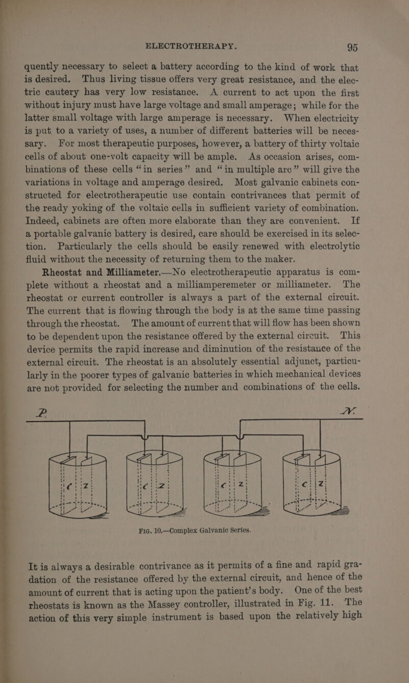 quently necessary to select a battery according to the kind of work that is desired. Thus living tissue offers very great resistance, and the elec- tric cautery has very low resistance. A current to act upon the first without injury must have large voltage and small amperage; while for the latter small voltage with large amperage is necessary. When electricity is put, to a variety of uses, a number of different batteries will be neces- sary. For most therapeutic purposes, however, a battery of thirty voltaic cells of about one-volt capacity will be ample. As occasion arises, com- binations of these cells “in series” and “in multiple are” will give the variations in voltage and amperage desired. Most galvanic cabinets con- structed for electrotherapeutic use contain contrivances that permit of the ready yoking of the voltaic cells in sufficient variety of combination. Indeed, cabinets are often more elaborate than they are convenient. If a portable galvanic battery is desired, care should be exercised in its selec- tion. Particularly the cells should be easily renewed with electrolytic fluid without the necessity of returning them to the maker. Rheostat and Milliameter.—No electrotherapeutic apparatus is com- plete without a rheostat and a milliamperemeter or milliameter. The rheostat or current controller is always a part of the external circuit. The current that is flowing through the body is at the same time passing through the rheostat. The amount of current that will flow has been shown to be dependent upon the resistance offered by the external circuit. This device permits the rapid increase and diminution of the resistance of the external circuit. The rheostat is an absolutely essential adjunct, particu- larly in the poorer types of galvanic batteries in which mechanical devices are not provided for selecting the number and combinations of the cells. It is always a desirable contrivance as it permits of a fine and rapid gra- dation of the resistance offered by the external circuit, and hence of the amount of current that is acting upon the patient’s body. One of the best rheostats is known as the Massey controller, illustrated in Fig. 11. The action of this very simple instrument is based upon the relatively high