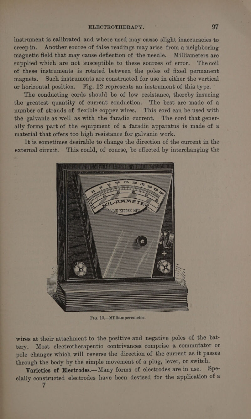 instrument is calibrated and where used may cause slight inaccuracies to creepin. Another source of false readings may arise from a neighboring magnetic field that may cause deflection of the needle. Milliameters are supplied which are not susceptible to these sources of error. The coil of these instruments is rotated between the poles of fixed permanent magnets. Such instruments are constructed for use in either the vertical or horizontal position. Fig. 12 represents an instrument of this type. The conducting cords should be of low resistance, thereby insuring the greatest quantity of current conduction. The best are made of a number of strands of flexible copper wires. This cord can be used with the galvanic as well as with the faradic current. The cord that gener- ally forms part of the equipment of a faradic apparatus is made of a material that offers too high resistance for galvanic work. It is sometimes desirable to change the direction of the current in the external circuit. This could, of course, be effected by interchanging the TUOUIMAUUNGTIUGOUUNUGT rag te : LT PAD Play, 2 Bp Fig. 12.—Milliamperemeter. wires at their attachment to the positive and negative poles of the bat- tery. Most electrotherapeutic contrivances comprise a commutator or pole changer which will reverse the direction of the current as it passes through the body by the simple movement of a plug, lever, or switch. Varieties of Electrodes.—Many forms of electrodes are in use. Spe- cially constructed electrodes have been devised for the application of-a