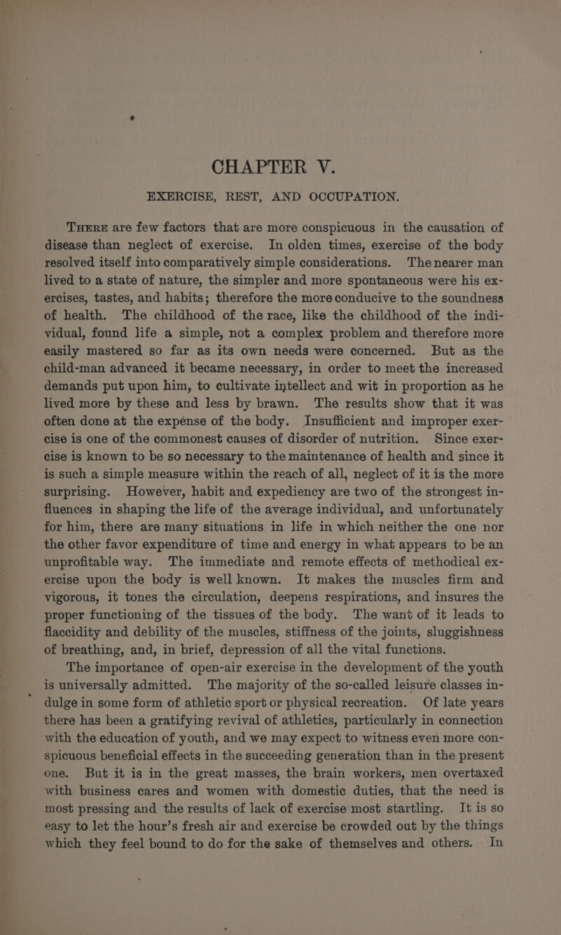 Syn ly eae CHAPTER V. EXERCISE, REST, AND OCCUPATION. THERE are few factors that are more conspicuous in the causation of disease than neglect of exercise. In olden times, exercise of the body resolved itself into comparatively simple considerations. Thenearer man lived to a state of nature, the simpler and more spontaneous were his ex- ercises, tastes, and habits; therefore the more conducive to the soundness of health. The childhood of the race, like the childhood of the indi- vidual, found life a simple, not a complex problem and therefore more easily mastered so far as its own needs were concerned. But as the child-man advanced it became necessary, in order to meet the increased demands put upon him, to cultivate intellect and wit in proportion as he lived more by these and less by brawn. The results show that it was often done at the expense of the body. Insufficient and improper exer- cise is one of the commonest causes of disorder of nutrition. Since exer- cise is known to be so necessary to the maintenance of health and since it is such a simple measure within the reach of all, neglect of it is the more surprising. However, habit and expediency are two of the strongest in- fluences in shaping the life of the average individual, and unfortunately for him, there are many situations in life in which neither the one nor the other favor expenditure of time and energy in what appears to be an unprofitable way. The immediate and remote effects of methodical ex- ercise upon the body is well known. It makes the muscles firm and vigorous, it tones the circulation, deepens respirations, and insures the proper functioning of the tissues of the body. The want of it leads to flaccidity and debility of the muscles, stiffness of the joints, sluggishness of breathing, and, in brief, depression of all the vital functions. The importance of open-air exercise in the development of the youth is universally admitted. The majority of the so-called leisure classes in- dulge in some form of athletic sport or physical recreation. Of late years there has been a gratifying revival of athletics, particularly in connection with the education of youth, and we may expect to witness even more con- spicuous beneficial effects in the succeeding generation than in the present one. But it is in the great masses, the brain workers, men overtaxed with business cares and women with domestic duties, that the need is most pressing and the results of lack of exercise most startling. It is so easy to let the hour’s fresh air and exercise be crowded out by the things which they feel bound to do for the sake of themselves and others. In