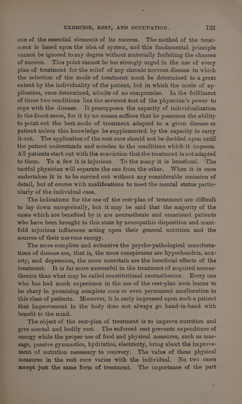 one of the essential elements of its success. The method of the treat- ment is based upon the idea of system, and this fundamental principle cannot be ignored toany degree without materially forfeiting the chances of success. This point cannot be too strongly urged in the use of every plan of treatment for the relief of any chronic nervous disease in which the selection of the mode of treatment must be determined to a great extent by the individuality of the patient, but in which the mode of ap- plication, once determined, admits of no compromise. In the fulfilment of these two conditions lies the severest test of the physician’s power to cope with the disease. It presupposes the capacity of individualization in the finest sense, for it by no means suffices that he possesses the ability to point out the best mode of treatment adapted to a given disease or patient unless this knowledge be supplemented by the capacity to carry it out. The application of the rest cure should not be decided upon until the patient understands and accedes to the conditions which it imposes. All patients start out with the conviction that the treatment is not adapted tothem. To a few itis injurious. To the many it is beneficial. The tactful physician will separate the one from the other. When it is once undertaken it is to be carried out without any considerable omission of detail, but of course with modifications to meet the mental status partic- ularly of the individual case. The indications for the use of the rest-plan of treatment are difficult to lay down categorically, but it may be said that the majority of the cases which are benefited by it are neurasthenic and emaciated patients who have been brought to this state by neuropathic disposition and mani- fold injurious influences acting upon their general nutrition and the sources of their nervous energy. The more complete and extensive the psycho-pathological manifesta- tions of disease are, that is, the more conspicuous are hypochondria, anx- 1ety, and depression, the more uncertain are the beneficial effects of the treatment. It is far more successful in the treatment of acquired neuras- thenics than what may be called constitutional neurasthenics. Every one who has had much experience in the use of the rest-plan soon learns to be chary in promising complete cure or even permanent amelioration to this class of patients. Moreover, it is early impressed upon such a patient that improvement in the body does not always go hand-in-hand with benefit to the mind. The object of the rest-plan of treatment is to improve nutrition and give mental. and bodily rest. The enforced rest prevents expenditure of energy while the proper use of food and physical measures, such as mas- sage, passive gymnastics, hydriatics, electricity, bring about the improve- ment of nutrition necessary to recovery. The value of these physical measures in the rest cure varies with the individual. No two cases accept just the same form of treatment. The importance of the part