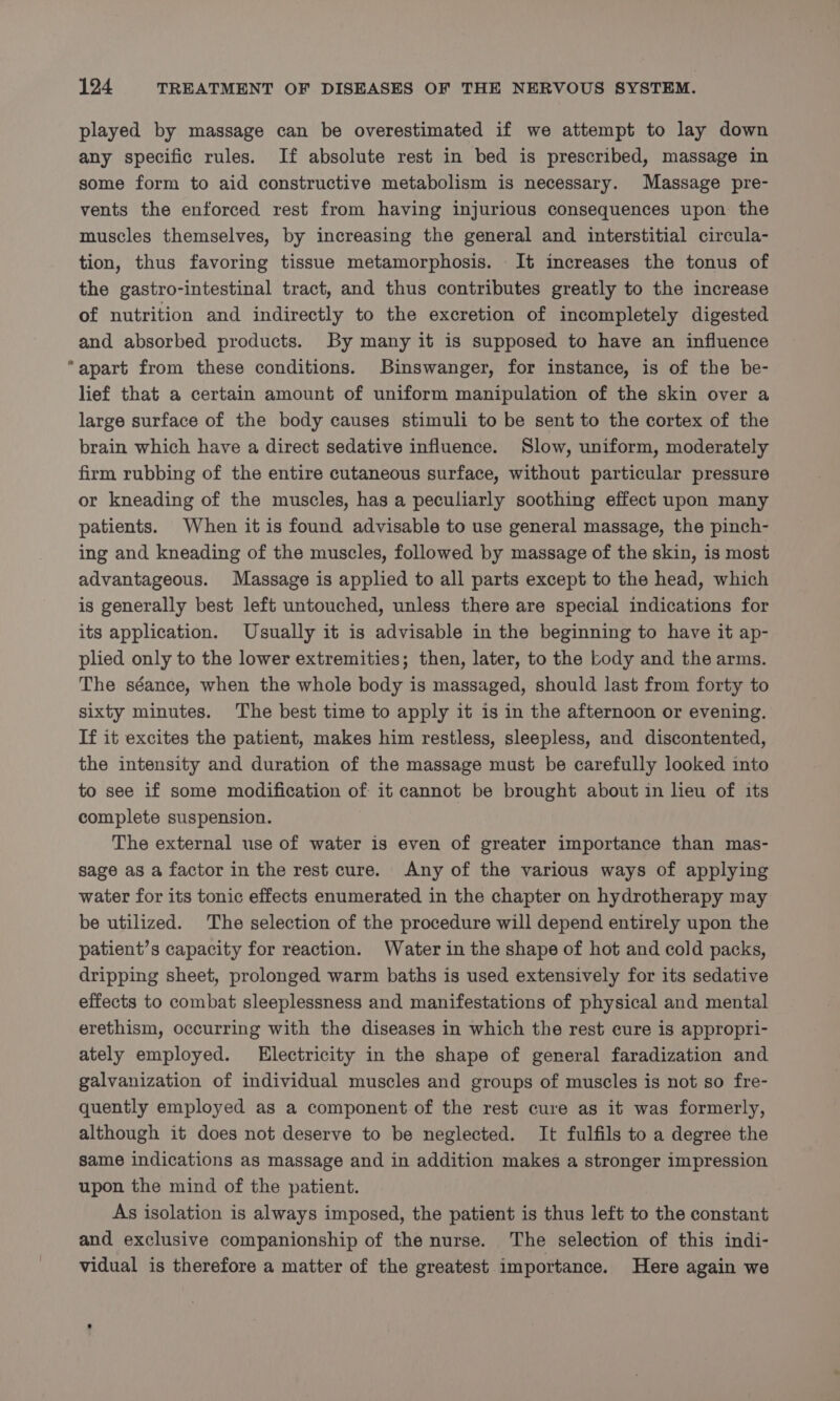 played by massage can be overestimated if we attempt to lay down any specific rules. If absolute rest in bed is prescribed, massage in some form to aid constructive metabolism is necessary. Massage pre- vents the enforced rest from having injurious consequences upon the muscles themselves, by increasing the general and interstitial circula- tion, thus favoring tissue metamorphosis. It increases the tonus of the gastro-intestinal tract, and thus contributes greatly to the increase of nutrition and indirectly to the excretion of incompletely digested and absorbed products. By many it is supposed to have an influence apart from these conditions. Binswanger, for instance, is of the be- lief that a certain amount of uniform manipulation of the skin over a large surface of the body causes stimuli to be sent to the cortex of the brain which have a direct sedative influence. Slow, uniform, moderately firm rubbing of the entire cutaneous surface, without particular pressure or kneading of the muscles, has a peculiarly soothing effect upon many patients. When it is found advisable to use general massage, the pinch- ing and kneading of the muscles, followed by massage of the skin, is most advantageous. Massage is applied to all parts except to the head, which is generally best left untouched, unless there are special indications for its application. Usually it is advisable in the beginning to have it ap- plied only to the lower extremities; then, later, to the body and the arms. The séance, when the whole body is massaged, should last from forty to sixty minutes. The best time to apply it is in the afternoon or evening. If it excites the patient, makes him restless, sleepless, and discontented, the intensity and duration of the massage must be carefully looked into to see if some modification of it cannot be brought about in lieu of its complete suspension. The external use of water is even of greater importance than mas- sage as a factor in the rest cure. Any of the various ways of applying water for its tonic effects enumerated in the chapter on hydrotherapy may be utilized. The selection of the procedure will depend entirely upon the patient’s capacity for reaction. Water in the shape of hot and cold packs, dripping sheet, prolonged warm baths is used extensively for its sedative effects to combat sleeplessness and manifestations of physical and mental erethism, occurring with the diseases in which the rest cure is appropri- ately employed. Electricity in the shape of general faradization and galvanization of individual muscles and groups of muscles is not so fre- quently employed as a component of the rest cure as it was formerly, although it does not deserve to be neglected. It fulfils to a degree the same indications as massage and in addition makes a stronger impression upon the mind of the patient. As isolation is always imposed, the patient is thus left to the constant and exclusive companionship of the nurse. The selection of this indi- vidual is therefore a matter of the greatest importance. Here again we