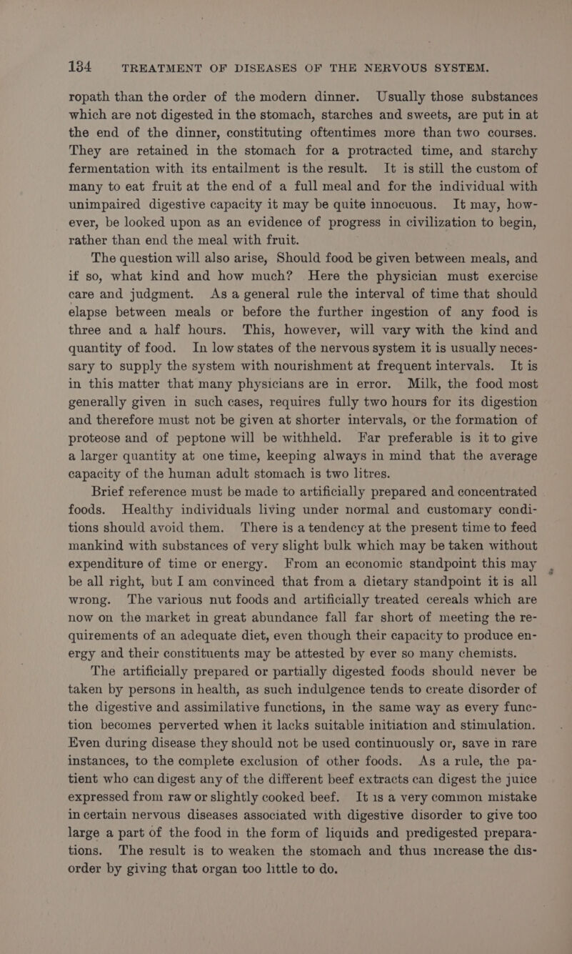 ropath than the order of the modern dinner. Usually those substances which are not digested in the stomach, starches and sweets, are put in at the end of the dinner, constituting oftentimes more than two courses. They are retained in the stomach for a protracted time, and starchy fermentation with its entailment is the result. It is still the custom of many to eat fruit at the end of a full meal and for the individual with unimpaired digestive capacity it may be quite innocuous. It may, how- ever, be looked upon as an evidence of progress in civilization to begin, rather than end the meal with fruit. | The question will also arise, Should food be given between meals, and if so, what kind and how much? Here the physician must exercise care and judgment. As a general rule the interval of time that should elapse between meals or before the further ingestion of any food is three and a half hours. This, however, will vary with the kind and quantity of food. In lowstates of the nervous system it is usually neces- sary to supply the system with nourishment at frequent intervals. It is in this matter that many physicians are in error. Milk, the food most generally given in such cases, requires fully two hours for its digestion and therefore must not be given at shorter intervals, or the formation of proteose and of peptone will be withheld. Far preferable is it to give a larger quantity at one time, keeping always in mind that the average capacity of the human adult stomach is two litres. Brief reference must be made to artificially prepared and concentrated foods. Healthy individuals living under normal and customary condi- tions should avoid them. There is a tendency at the present time to feed mankind with substances of very slight bulk which may be taken without expenditure of time or energy. From an economic standpoint this may be all right, but I am convinced that from a dietary standpoint it is all wrong. The various nut foods and artificially treated cereals which are now on the market in great abundance fall far short of meeting the re- quirements of an adequate diet, even though their capacity to produce en- ergy and their constituents may be attested by ever so many chemists. The artificially prepared or partially digested foods should never be © taken by persons in health, as such indulgence tends to create disorder of the digestive and assimilative functions, in the same way as every func- tion becomes perverted when it lacks suitable initiation and stimulation. Even during disease they should not be used continuously or, save in rare instances, to the complete exclusion of other foods. As a rule, the pa- tient who can digest any of the different beef extracts can digest the juice expressed from raw or slightly cooked beef. It 1s a very common mistake in certain nervous diseases associated with digestive disorder to give too large a part of the food in the form of liquids and predigested prepara- tions. The result is to weaken the stomach and thus increase the dis- order by giving that organ too little to do.