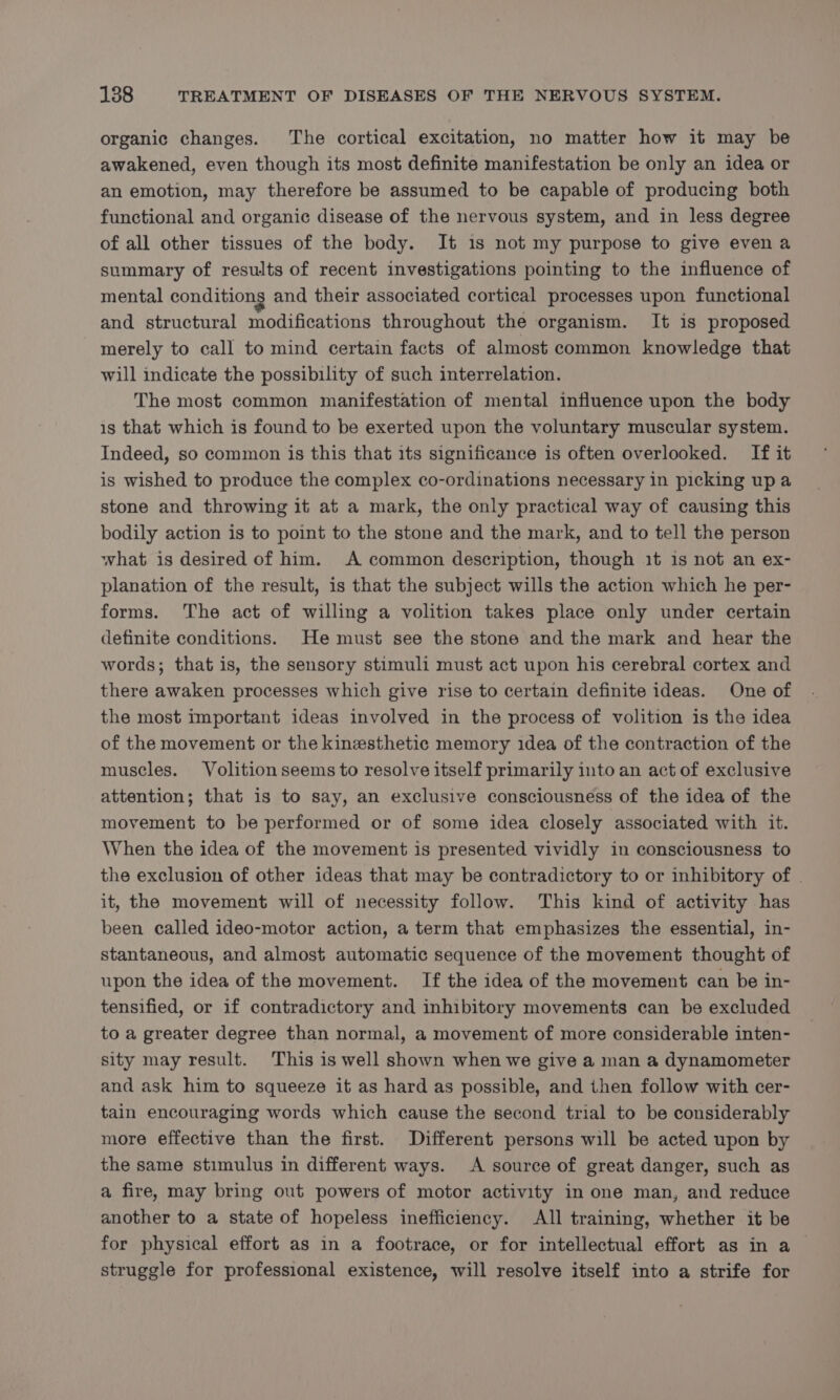 organic changes. The cortical excitation, no matter how it may be awakened, even though its most definite manifestation be only an idea or an emotion, may therefore be assumed to be capable of producing both functional and organic disease of the nervous system, and in less degree of all other tissues of the body. It 1s not my purpose to give even a summary of results of recent investigations pointing to the influence of mental conditions and their associated cortical processes upon functional and structural modifications throughout the organism. It is proposed merely to call to mind certain facts of almost common knowledge that will indicate the possibility of such interrelation. The most common manifestation of mental influence upon the body is that which is found to be exerted upon the voluntary muscular system. Indeed, so common is this that its significance is often overlooked. If it is wished to produce the complex co-ordinations necessary in picking up a stone and throwing it at a mark, the only practical way of causing this bodily action is to point to the stone and the mark, and to tell the person what is desired of him. A common description, though 1t is not an ex- planation of the result, is that the subject wills the action which he per- forms. The act of willing a volition takes place only under certain definite conditions. He must see the stone and the mark and hear the words; that is, the sensory stimuli must act upon his cerebral cortex and there awaken processes which give rise to certain definite ideas. One of the most important ideas involved in the process of volition is the idea of the movement or the kinesthetic memory idea of the contraction of the muscles. Volition seems to resolve itself primarily into an act of exclusive attention; that is to say, an exclusive consciousness of the idea of the movement to be performed or of some idea closely associated with it. When the idea of the movement is presented vividly in consciousness to the exclusion of other ideas that may be contradictory to or inhibitory of | it, the movement will of necessity follow. This kind of activity has been called ideo-motor action, a term that emphasizes the essential, in- stantaneous, and almost automatic sequence of the movement thought of upon the idea of the movement. If the idea of the movement can be in- tensified, or if contradictory and inhibitory movements can be excluded to a greater degree than normal, a movement of more considerable inten- sity may result. This is well shown when we give a man a dynamometer and ask him to squeeze it as hard as possible, and then follow with cer- tain encouraging words which cause the second trial to be considerably more effective than the first. Different persons will be acted upon by the same stimulus in different ways. A source of great danger, such as a fire, may bring out powers of motor activity in one man, and reduce another to a state of hopeless inefficiency. All training, whether it be for physical effort as in a footrace, or for intellectual effort as in a ~ struggle for professional existence, will resolve itself into a strife for