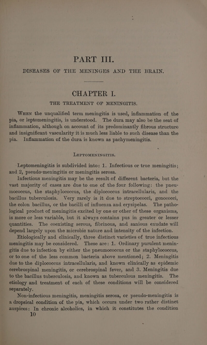 PART ITI. DISEASES OF THE MENINGES AND THE BRAIN. CHAPTER I. THE TREATMENT OF MENINGITIS. WueEn the unqualified term meningitis is used, inflammation of the pia, or leptomeningitis, is understood. The dura may also be the seat of inflammation, although on account of its predominantly fibrous structure and insignificant vascularity it is much less liable to such disease than the pia. Inflammation of the dura is known as pachymeningitis. LEPTOMENINGITIS. Leptomeningitis is subdivided into: 1. Infectious or true meningitis; and 2, pseudo-meningitis or meningitis serosa. Infectious meningitis may be the result of different bacteria, but the vast majority of cases are due to one of the four following: the pneu- mococcus, the staphylococcus, the diplococcus intracellularis, and the bacillus tuberculosis. Very rarely is it due to streptococci, gonococci, the colon bacillus, or the bacilli of influenza and erysipelas. The patho- logical product of meningitis excited by one or other of these organisms, is more or less variable, but it always contains pus in greater or lesser quantities. The coexisting serous, fibrinous, and sanious exudate will depend largely upon the microbic nature and intensity of the infection. Etiologically and clinically, three distinct varieties of true infectious meningitis may be considered. These are: 1. Ordinary purulent menin- gitis due to infection by either the pneumococcus or the staphylococcus, or to one of the less common bacteria above mentioned; 2. Meningitis due to the diplococcus intracellularis, and known clinically as epidemic cerebrospinal meningitis, or cerebrospinal fever, and 3. Meningitis due to the bacillus tuberculosis, and known as tuberculous meningitis. The etiology and treatment of each of these conditions will be considered separately. Non-infectious meningitis, meningitis serosa, or pseudo-meningitis is a dropsical condition of the pia, which occurs under two rather distinct auspices: In chronic alcoholics, in which it constitutes the condition 10