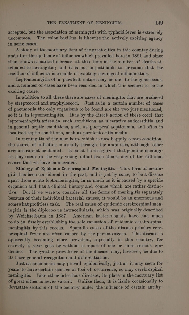 accepted, but the association of meningitis with typhoid fever is extremely uncommon. ‘The colon bacillus is likewise the actively exciting agency in some Cases. A study of the mortuary lists of the great cities in this country during and. after the epidemic of influenza which prevailed here in 1891 and since then, shows a marked increase at this time in the number of deaths at- tributed to meningitis; and it is not unjustifiable to presume that the bacillus of influenza is capable of exciting meningeal inflammation. Leptomeningitis of a purulent nature may be due to the gonococcus, and a number of cases have been recorded in which this seemed to be the exciting cause. In addition to all these there are cases of meningitis that are produced by streptococci and staphylococci. Just asin a certain number of cases of pneumonia the only organisms to be found are the two just mentioned, so it is in leptomeningitis. It is by the direct action of these cocci that leptomeningitis arises in such conditions as ulcerative endocarditis and in general septic conditions, such as puerperal septicemia, and often in localized septic conditions, such as purulent otitis media. In meningitis of the new-born, which is now happily a rare condition, the source of infection is usually through the umbilicus, although other avenues cannot be denied. It must be recognized that genuine meningi- tis may occur in the very young infant from almost any of the different causes that we have enumerated. Etiology of Epidemic Cerebrospinal Meningitis——This form of menin- gitis has been considered in the past, and is yet by some, to be a disease apart from acute leptomeningitis, in so much as it is caused by a specific organism and has a clinical history and course which are rather distinc- tive. But if we were to consider all the forms of meningitis separately because of their individual bacterial causes, it would be an enormous and somewhat profitless task. The real cause of epidemic cerebrospinal men- ingitis is the diplococcus intracellularis, which was originally described by Weichselbaum in 1887. American bacteriologists have had much to do in firmly establishing the sole causation of epidemic cerebrospinal meningitis by this coccus. Sporadic cases of the disease primary cere- brospinal fever are often caused by the pneumococcus. The disease is apparently becoming more prevalent, especially in this country, for scarcely a year goes by without a report of one or more serious epi- demics. The greater prevalence of the disease may, however, be due to its more general recognition and differentiation. Just as pneumonia may prevail epidemically, just as it may seem for years to have certain centres or foci of occurrence, so may cerebrospinal meningitis. Like other infectious diseases, its place in the mortuary list _of great cities is never vacant. Unlike them, it is liable occasionally to devastate sections of the country under the influence of certain antihy-