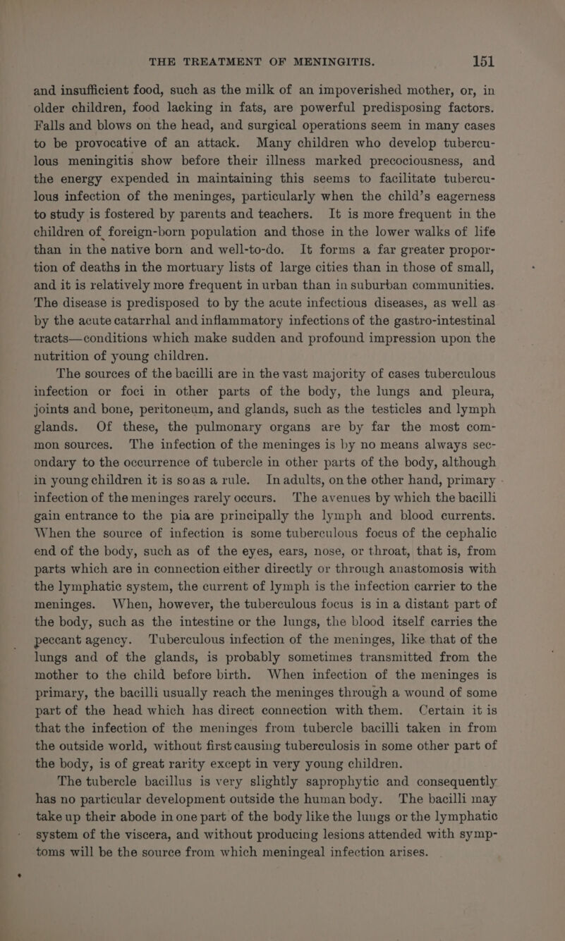and insufficient food, such as the milk of an impoverished mother, or, in older children, food lacking in fats, are powerful predisposing factors. Falls and blows on the head, and surgical operations seem in many cases to be provocative of an attack. Many children who develop tubercu- lous meningitis show before their illness marked precociousness, and the energy expended in maintaining this seems to facilitate tubercu- lous infection of the meninges, particularly when the child’s eagerness to study is fostered by parents and teachers. It is more frequent in the children of foreign-born population and those in the lower walks of lite than in the native born and well-to-do. It forms a far greater propor- tion of deaths in the mortuary lists of large cities than in those of small, and it is relatively more frequent in urban than in suburban communities. The disease is predisposed to by the acute infectious diseases, as well as by the acute catarrhal and inflammatory infections of the gastro-intestinal tracts—conditions which make sudden and profound impression upon the nutrition of young children. The sources of the bacilli are in the vast majority of cases tuberculous infection or foci in other parts of the body, the lungs and pleura, joints and bone, peritoneum, and glands, such as the testicles and lymph glands. Of these, the pulmonary organs are by far the most com- mon sources. The infection of the meninges is by no means always sec- ondary to the occurrence of tubercle in other parts of the body, although in young children it is soas arule. Inadults, onthe other hand, primary - infection of the meninges rarely occurs. The avenues by which the bacilli gain entrance to the pia are principally the lymph and blood currents. When the source of infection is some tuberculous focus of the cephalic end of the body, such as of the eyes, ears, nose, or throat, that is, from parts which are in connection either directly or through anastomosis with the lymphatic system, the current of lymph is the infection carrier to the meninges. When, however, the tuberculous focus is in a distant part of the body, such as the intestine or the lungs, the blood itself carries the peccant agency. Tuberculous infection of the meninges, like that of the lungs and of the glands, is probably sometimes transmitted from the mother to the child before birth. When infection of the meninges is primary, the bacilli usually reach the meninges through a wound of some part of the head which has direct connection with them. Certain it is that the infection of the meninges from tubercle bacilli taken in from the outside world, without first causing tuberculosis in some other part of the body, is of great rarity except in very young children. The tubercle bacillus is very slightly saprophytic and consequently has no particular development outside the human body. The bacilli may take up their abode in one part of the body like the lungs or the lymphatic system of the viscera, and without producing lesions attended with symp- toms will be the source from which meningeal infection arises.