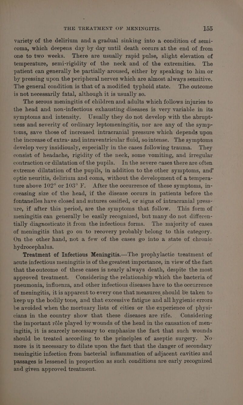 variety of the delirium and a gradual sinking into a condition of semi- coma, which deepens day by day until death occurs at the end of from one to two weeks. There are usually rapid pulse, slight elevation of temperature, semi-rigidity of the neck and of the extremities. The patient can generally be partially: aroused, either by speaking to him or by pressing upon the peripheral nerves which are almost always sensitive. The general condition is that of a modified typhoid state. The outcome is not necessarily fatal, although it is usually so. The serous meningitis of children and adults which follows injuries to the head and non-infectious exhausting diseases is very variable in its symptoms and intensity. Usually they do not develop with the abrupt- ness and severity of ordinary leptomeningitis, nor are any of the symp- toms, save those of increased intracranial pressure which depends upon the increase of extra- and intraventricular fluid, sointense. The symptoms develop very insidiously, especially in the cases following trauma. They consist of headache, rigidity of the neck, some vomiting, and irregular contraction or dilatation of the pupils. In the severe cases there are often extreme dilatation of the pupils, in addition to the other symptoms, and’ optic neuritis, delirium and coma, without the development of a tempera- ture above 102° or 103° F. After the occurrence of these symptoms, in- creasing size of the head, if the disease occurs in patients before the fontanelles have closed and sutures ossified, or signs of intracranial press- ure, if after this period, are the symptoms that follow. This form of © meningitis can generally be easily recognized, but many do not differen- tially diagnosticate it from the infectious forms. The majority of cases of meningitis that go on to recovery probably belong to this category. On the other hand, not a few of the cases go into a state of chronic hydrocephalus. A Fai | Treatment of Infectious Meningitis.—The prophylactic treatment of acute infectious meningitis is of the greatest importance, in view of the fact that the outcome of these cases is nearly always death, despite the most approved treatment. Considering the relationship which the bacteria of pneumonia, influenza, and other infectious diseases have to the occurrence of meningitis, it is apparent to every one that measures should be taken to keep up the bodily tone, and that excessive fatigue and all hygienic errors be avoided when the mortuary lists of cities or the experience of physi- clans in the country show that these diseases are rife. Considering the important réle played by wounds of the head in the causation of men- ingitis, it is scarcely necessary to emphasize the fact that such wounds - should be treated according to the principles of aseptic surgery. No more is it necessary to dilate upon the fact that the danger of secondary meningitic infection from bacterial inflammation of adjacent cavities and passages is lessened in proportion as such conditions are early recognized and given approved treatment.