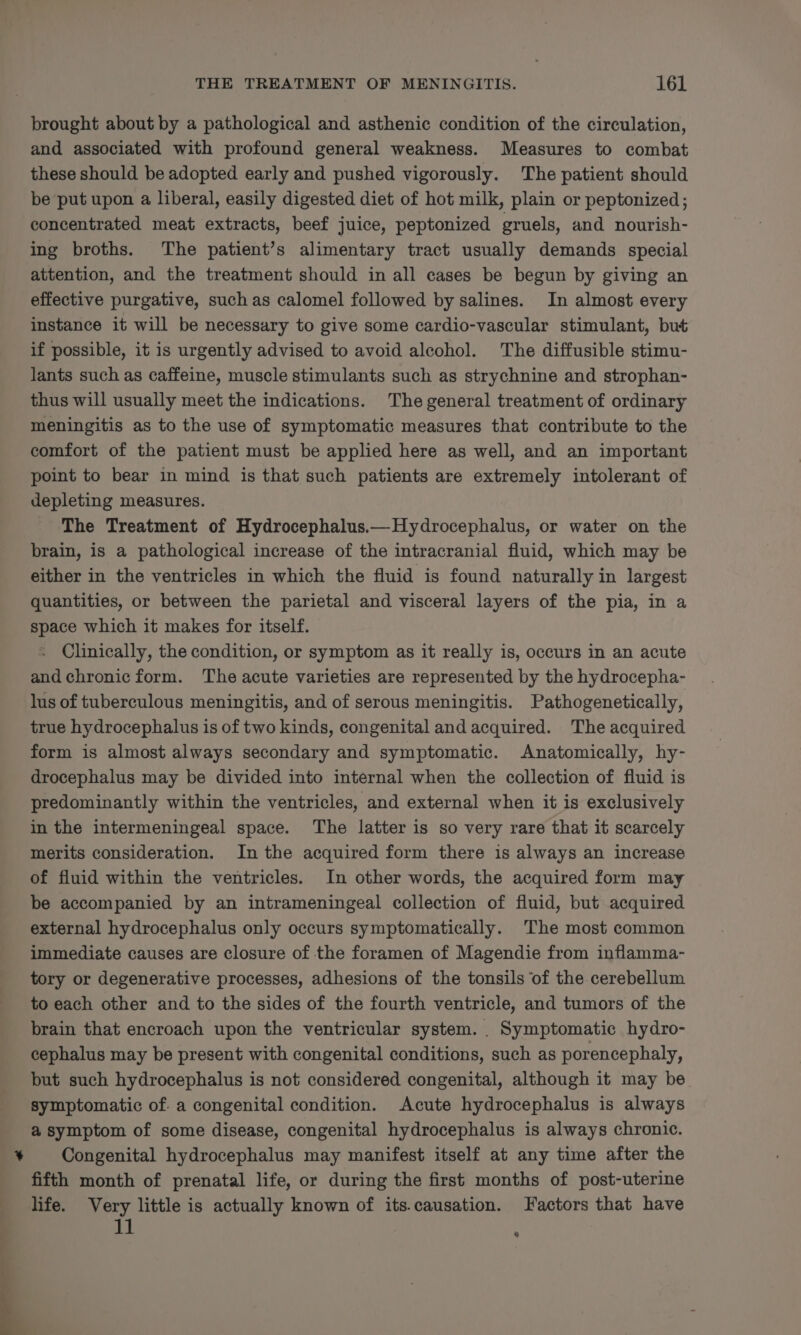 ad brought about by a pathological and asthenic condition of the circulation, and associated with profound general weakness. Measures to combat these should be adopted early and pushed vigorously. The patient should be put upon a liberal, easily digested diet of hot milk, plain or peptonized; concentrated meat extracts, beef juice, peptonized gruels, and nourish- ing broths. The patient’s alimentary tract usually demands special attention, and the treatment should in all cases be begun by giving an effective purgative, such as calomel followed by salines. In almost every instance it will be necessary to give some cardio-vascular stimulant, but if possible, it is urgently advised to avoid alcohol. The diffusible stimu- lants such as caffeine, muscle stimulants such as strychnine and strophan- thus will usually meet the indications. The general treatment of ordinary meningitis as to the use of symptomatic measures that contribute to the comfort of the patient must be applied here as well, and an important point to bear in mind is that such patients are extremely intolerant of depleting measures. The Treatment of Hydrocephalus.— Hydrocephalus, or water on the brain, is a pathological increase of the intracranial fluid, which may be either in the ventricles in which the fluid is found naturally in largest quantities, or between the parietal and visceral layers of the pia, in a space which it makes for itself. Clinically, the condition, or symptom as it really is, occurs in an acute and chronic form. The acute varieties are represented by the hydrocepha- lus of tuberculous meningitis, and of serous meningitis. Pathogenetically, true hydrocephalus is of two kinds, congenital and acquired. The acquired form is almost always secondary and symptomatic. Anatomically, hy- drocephalus may be divided into internal when the collection of fluid is predominantly within the ventricles, and external when it is exclusively in the intermeningeal space. The latter is so very rare that it scarcely merits consideration. In the acquired form there is always an increase of fluid within the ventricles. In other words, the acquired form may be accompanied by an intrameningeal collection of fluid, but acquired external hydrocephalus only occurs symptomatically. The most common immediate causes are closure of the foramen of Magendie from inflamma- tory or degenerative processes, adhesions of the tonsils ‘of the cerebellum to each other and to the sides of the fourth ventricle, and tumors of the brain that encroach upon the ventricular system. . Symptomatic hydro- cephalus may be present with congenital conditions, such as porencephaly, but such hydrocephalus is not considered congenital, although it may be symptomatic of. a congenital condition. Acute hydrocephalus is always a symptom of some disease, congenital hydrocephalus is always chronic. Congenital hydrocephalus may manifest itself at any time after the fifth month of prenatal life, or during the first months of post-uterine life. Very little is actually known of its.causation. Factors that have Lt ‘