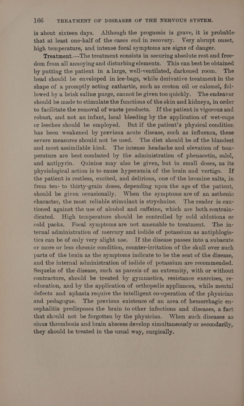 is about sixteen days. Although the prognosis is grave, it is probable: that at least one-half of the cases end in recovery. Very abrupt onset, high temperature, and intense focal symptoms are signs of danger. Treatment.—The treatment consists in securing absolute rest and free- dom from all annoying and disturbing elements. This can best be obtained by putting the patient in a large, well-ventilated, darkened room. The head should be enveloped in ice-bags, while derivative treatment in the shape of a promptly acting cathartic, such as croton oil or calomel, fol- lowed by a brisk saline purge, cannot be given too quickly. The endeavor should be made to stimulate the functions of the skin and kidneys, in order to facilitate the removal of waste products. Ifthe patient is vigorous and robust, and not an infant, local bleeding by the application of wet-cups or leeches should be employed. But if the patient’s physical condition has been weakened by previous acute disease, such as influenza, these severe measures should not be used. The diet should be of the blandest. and most assimilable kind. The intense headache and elevation of tem- perature are best combated by the administration of phenacetin, salol, and antipyrin. Quinine may also be given, but in small doses, as its. physiological action is to cause hyperzemia of the brain and vertigo. If the patient is restless, excited, and delirious, one of the bromine salts, in from ten- to thirty-grain doses, depending upon the age of the patient, should be given occasionally. When the symptoms are of an asthenic character, the most reliable stimulant is strychnine. The reader is cau- tioned against the use of alcohol and caffeine, which are both contrain- dicated. High temperature should be controlled by cold ablutions or cold packs. Focal symptoms are not amenable to treatment. The in- ternal administration of mercury and iodide of potassium as antiphlogis- tics can be of only very slight use. If the disease passes into a subacute or more or less chronic condition, counter-irritation of the skull over such parts of the brain as the symptoms indicate to be the seat of the disease, and the internal administration of iodide of potassium are recommended. Sequelee of the disease, such as paresis of an extremity, with or without contracture, should be treated by gymnastics, resistance exercises, re- education, and by the application of orthopedic appliances, while mental defects and aphasia require the intelligent co-operation of the physician and pedagogue. The previous existence of an area of hemorrhagic en- cephalitis predisposes the brain to other infections and diseases, a fact that should not be forgotten by the physician. When such diseases as sinus thrombosis and brain abscess develop simultaneously or secondarily, they should be treated in the usual way, surgically.