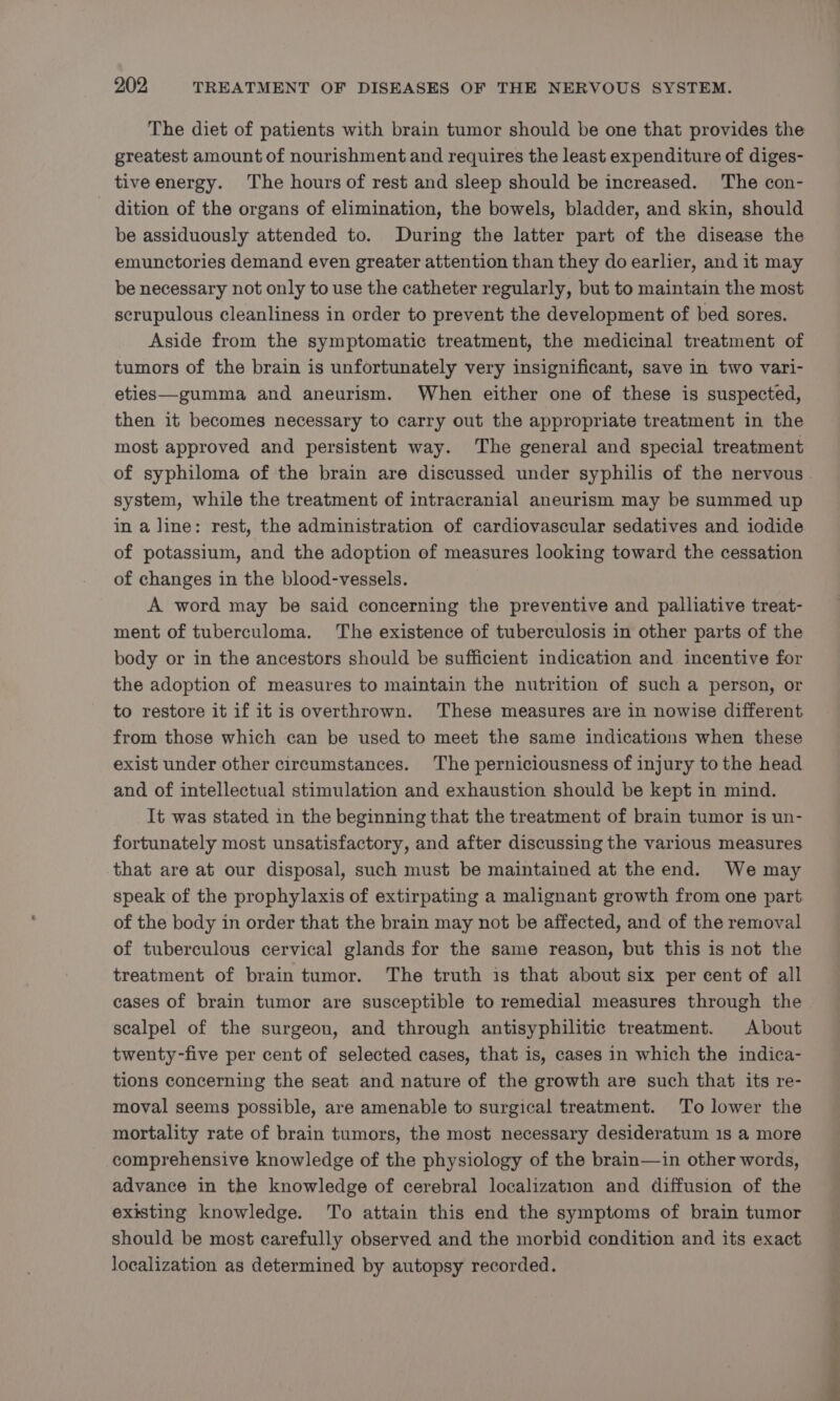 The diet of patients with brain tumor should be one that provides the greatest amount of nourishment and requires the least expenditure of diges- tive energy. The hours of rest and sleep should be increased. The con- dition of the organs of elimination, the bowels, bladder, and skin, should be assiduously attended to. During the latter part of the disease the emunctories demand even greater attention than they do earlier, and it may be necessary not only to use the catheter regularly, but to maintain the most scrupulous cleanliness in order to prevent the development of bed sores. Aside from the symptomatic treatment, the medicinal treatment of tumors of the brain is unfortunately very insignificant, save in two vari- eties—gumma and aneurism. When either one of these is suspected, then it becomes necessary to carry out the appropriate treatment in the most approved and persistent way. The general and special treatment system, while the treatment of intracranial aneurism may be summed up in a line: rest, the administration of cardiovascular sedatives and iodide of potassium, and the adoption ef measures looking toward the cessation of changes in the blood-vessels. A word may be said concerning the preventive and palliative treat- ment of tuberculoma. The existence of tuberculosis in other parts of the body or in the ancestors should be sufficient indication and. incentive for the adoption of measures to maintain the nutrition of such a person, or to restore it if itis overthrown. These measures are in nowise different from those which can be used to meet the same indications when these exist under other circumstances. The perniciousness of injury to the head and of intellectual stimulation and exhaustion should be kept in mind. It was stated in the beginning that the treatment of brain tumor is un- fortunately most unsatisfactory, and after discussing the various measures. that are at our disposal, such must be maintained at the end. We may speak of the prophylaxis of extirpating a malignant growth from one part of the body in order that the brain may not be affected, and of the removal of tuberculous cervical glands for the same reason, but this is not the treatment of brain tumor. The truth is that about six per cent of all cases of brain tumor are susceptible to remedial measures through the scalpel of the surgeon, and through antisyphilitic treatment. About twenty-five per cent of selected cases, that is, cases in which the indica- tions concerning the seat and nature of the growth are such that its re- moval seems possible, are amenable to surgical treatment. To lower the mortality rate of brain tumors, the most necessary desideratum 1s a more comprehensive knowledge of the physiology of the brain—in other words, advance in the knowledge of cerebral localization and diffusion of the existing knowledge. To attain this end the symptoms of brain tumor should be most carefully observed and the morbid condition and its exact localization as determined by autopsy recorded. i
