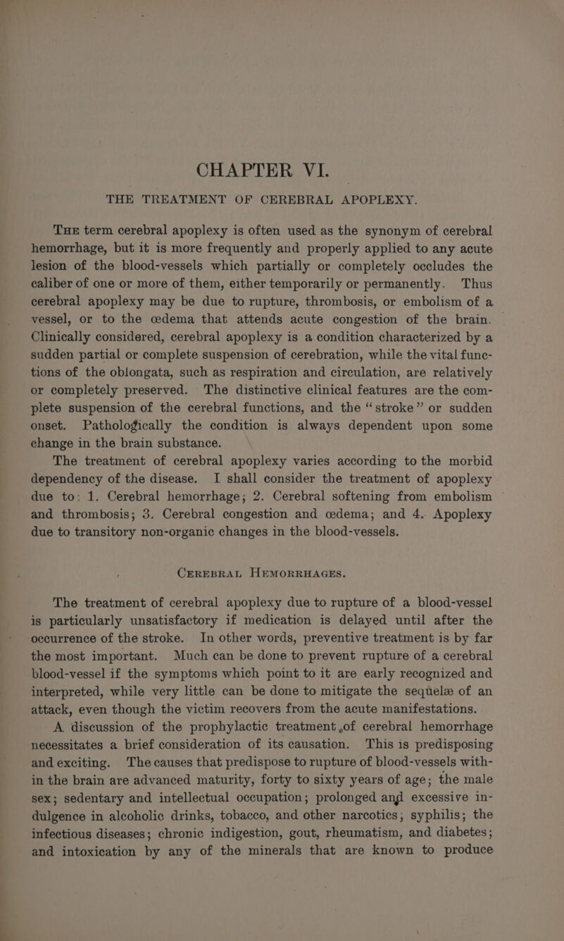 CHAPTER VI. THE TREATMENT OF CEREBRAL APOPLEXY. THE term cerebral apoplexy is often used as the synonym of cerebral hemorrhage, but it is more frequently and properly applied to any acute lesion of the blood-vessels which partially or completely occludes the caliber of one or more of them, either temporarily or permanently. Thus cerebral apoplexy may be due to rupture, thrombosis, or embolism of a vessel, or to the cedema that attends acute congestion of the brain. | Clinically considered, cerebral apoplexy is a condition characterized by a sudden partial or complete suspension of cerebration, while the vital fune- tions of the oblongata, such as respiration and circulation, are relatively or completely preserved. The distinctive clinical features are the com- plete suspension of the cerebral functions, and the “stroke” or sudden onset. Pathologically the condition is always dependent upon some change in the brain substance. _ The treatment of cerebral apoplexy varies according to the morbid dependency of the disease. I shall consider the treatment of apoplexy due to: 1. Cerebral hemorrhage; 2. Cerebral softening from embolism and thrombosis; 3. Cerebral congestion and cedema; and 4. Apoplexy due to transitory non-organic changes in the blood-vessels. CEREBRAL HEMORRHAGES. The treatment of cerebral apoplexy due to rupture of a blood-vessel is particularly unsatisfactory if medication is delayed until after the occurrence of the stroke. In other words, preventive treatment is by far the most important. Much can be done to prevent rupture of a cerebral blood-vessel if the symptoms which point to it are early recognized and interpreted, while very little can be done to mitigate the sequel of an attack, even though the victim recovers from the acute manifestations. A discussion of the prophylactic treatment ,of cerebral hemorrhage necessitates a brief consideration of its causation. This is predisposing and exciting. The causes that predispose to rupture of blood-vessels with- in the brain are advanced maturity, forty to sixty years of age; the male sex; sedentary and intellectual occupation; prolonged ang excessive in- dulgence in alcoholic drinks, tobacco, and other narcotics; syphilis; the infectious diseases; chronic indigestion, gout, rheumatism, and diabetes ; and intoxication by any of the minerals that are known to produce