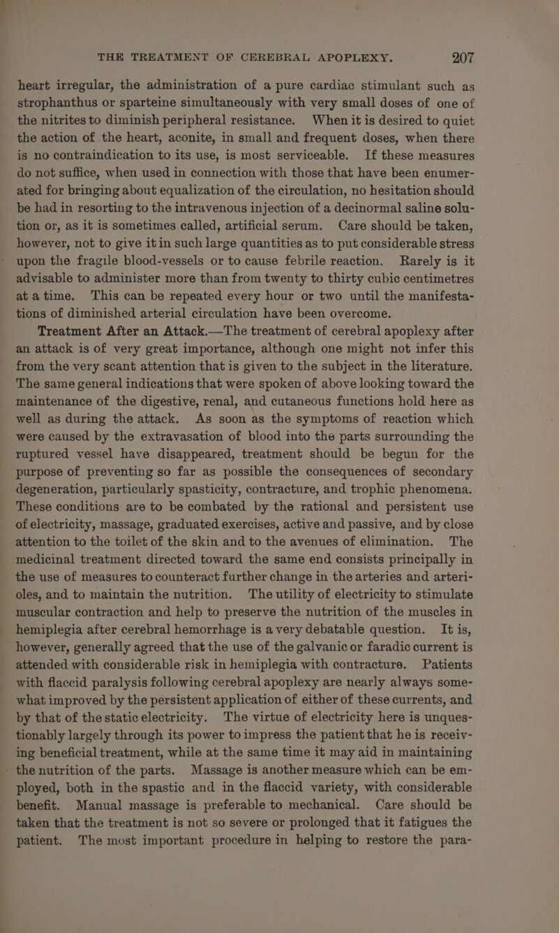 heart irregular, the administration of a pure cardiac stimulant such as strophanthus or sparteine simultaneously with very small doses of one of the nitrites to diminish peripheral resistance. When it is desired to quiet the action of the heart, aconite, in small and frequent doses, when there is no contraindication to its use, is most serviceable. If these measures do not suffice, when used in connection with those that have been enumer- ated for bringing about equalization of the circulation, no hesitation should be had in resorting to the intravenous injection of a decinormal saline solu- tion or, as it is sometimes called, artificial serum. Care should be taken, however, not to give it in such large quantities as to put considerable stress upon the fragile blood-vessels or to cause febrile reaction. Rarely is it advisable to administer more than from twenty to thirty cubic centimetres atatime. This can be repeated every hour or two until the manifesta- tions of diminished arterial circulation have been overcome. Treatment After an Attack.—The treatment of cerebral apoplexy after an attack is of very great importance, although one might not infer this from the very scant attention that is given to the subject in the literature. The same general indications that were spoken of above looking toward the maintenance of the digestive, renal, and cutaneous functions hold here as well as during the attack. As soon as the symptoms of reaction which were caused by the extravasation of blood into the parts surrounding the ruptured vessel have disappeared, treatment should be begun for the purpose of preventing so far as possible the consequences of secondary degeneration, particularly spasticity, contracture, and trophic phenomena. These conditions are to be combated by the rational and persistent use of electricity, massage, graduated exercises, active and passive, and by close attention to the toilet of the skin and to the avenues of elimination. The medicinal treatment directed toward the same end consists principally in the use of measures to counteract further change in the arteries and arteri- oles, and to maintain the nutrition. The utility of electricity to stimulate muscular contraction and help to preserve the nutrition of the muscles in hemiplegia after cerebral hemorrhage is avery debatable question. It is, however, generally agreed that the use of the galvanic or faradic current is attended with considerable risk in hemiplegia with contracture. Patients with flaccid paralysis following cerebral apoplexy are nearly always some- what improved by the persistent application of either of these currents, and by that of the static electricity. The virtue of electricity here is unques- tionably largely through its power to impress the patient that he is receiv- ing beneficial treatment, while at the same time it may aid in maintaining - the nutrition of the parts. Massage is another measure which can be em- ployed, both in the spastic and in the flaccid variety, with considerable benefit. Manual massage is preferable to mechanical. Care should be taken that the treatment is not so severe or prolonged that it fatigues the _ patient. The most important procedure in helping to restore the para-