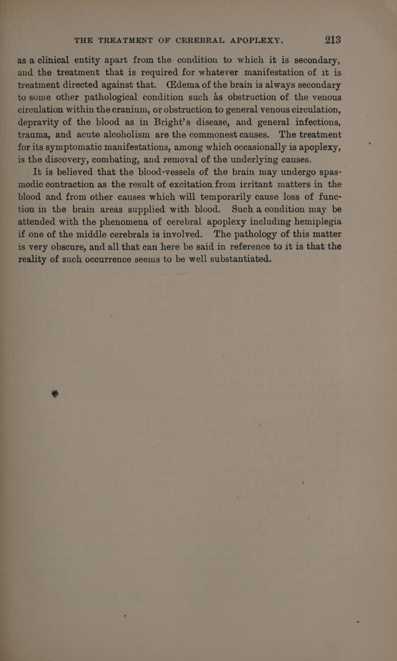 as a Clinical entity apart from the condition to which it is secondary, and the treatment that is required for whatever manifestation of it is treatment directed against that. Cidema of the brain is always secondary to some other pathological condition such as obstruction of the venous circulation within the cranium, or obstruction to general venous circulation, depravity of the blood as in Bright’s disease, and general infections, trauma, and acute alcoholism are the commonest causes. The treatment for its symptomatic manifestations, among which occasionally is apoplexy, is the discovery, combating, and removal of the underlying causes. It is believed that the blood-vessels of the brain may undergo spas- modic contraction as the result of excitation from irritant matters in the blood and from other causes which will temporarily cause loss of func- tion in the brain areas supplied with blood. Such a condition may be attended with the phenomena of cerebral apoplexy including hemiplegia if one of the middle cerebrals is involved. The pathology of this matter is very obscure, and all that can here be said in reference to it is that the reality of such occurrence seems to be well substantiated.