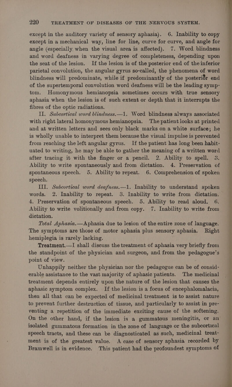 except in the auditory variety of sensory aphasia). 6. Inability to copy except in a mechanical way, line for line, curve for curve, and angle for angle (especially when the visual area is affected). 7. Word blindness and word deafness in varying degree of completeness, depending upon the seat of the lesion. If the lesion is of the posterior end of the inferior parietal convolution, the angular gyrus so-called, the phenomena of word blindness will predominate, while if predominantly of the posterior end of the supertemporal convolution word deafness will be the leading symp- tom. Homonymous hemianopsia sometimes occurs with true sensory aphasia when the lesion is of such extent or depth that it interrupts the fibres of the optic radiations. II. Subcortical word blindness.—1. Word blindness always associated with right lateral homonymous hemianopsia. The patient looks at printed and at written letters and sees only black marks on a white surface; he is wholly unable to interpret them because the visual impulse is prevented from reaching the left angular gyrus. If the patient has long been habit- uated to writing, he may be able to gather the meaning of a written word after tracing it with the finger or a pencil. 2. Ability to spell. 3. Ability to write spontaneously and from dictation. 4. Preservation of spontaneous speech. 5. Ability to repeat. 6. Comprehension of spoken speech. III. Subcortical word deafness.—1. Inability to understand spoken words. 2. Inability to repeat. 3. Inability to write from dictation. 4. Preservation of spontaneous speech. 5. Ability to read aloud, 6. Ability to write volitionally and from copy. 7. Inability to write from dictation. | Total Aphasia.—Aphasia due to lesion of the entire zone of language. The symptoms are those of motor aphasia plus sensory aphasia. Right hemiplegia is rarely lacking. Treatment.—I shall discuss the treatment of aphasia very briefly from the standpoint of the physician and surgeon, and from the pedagogue’s point of view. Unhappily neither the physician nor the pedagogue can be of consid- erable assistance to the vast majority of aphasic patients. The medicinal treatment depends entirely upon the nature of the lesion that causes the aphasic symptom complex. If the lesion is a focus of encephalomalacia, then all that can be expected of medicinal treatment is to assist nature to prevent further destruction of tissue, and particularly to assist in pre- venting a repetition of the immediate exciting cause of the softening. On the other hand, if the lesion is a gummatous meningitis, or an isolated gummatous formation in the zone of language or the subcortical speech tracts, and these can be diagnosticated as such, medicinal treat- ment is of the greatest value. A case of sensory aphasia recorded by Bramwell is in evidence. This patient had the profoundest symptoms of