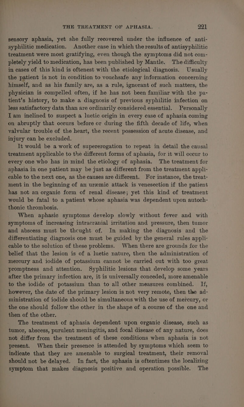sensory aphasia, yet she fully recovered under the influence of anti- syphilitic medication. Another case in which the results of antisyphilitic treatment were most gratifying, even though the symptoms did not com- pletely yield to medication, has been published by Mantle. The difficulty in cases of this kind is oftenest with the etiological diagnosis. Usually the patient is not in condition to vouchsafe any information concerning himself, and as his family are, as a rule, ignorant of such matters, the physician is compelled often, if he has not been familiar with the pa- tient’s history, to make a diagnosis of previous syphilitic infection on less satisfactory data than are ordinarily considered essential. Personally Iam inclined to suspect a luetic origin in every case of aphasia coming on abruptly that occurs before or during the fifth decade of life, when valvular trouble of the heart, the recent possession of acute disease, and injury can be excluded. It would be a work of supererogation to repeat in detail the causal treatment applicable to the different forms of aphasia, for it will occur to every one who has in mind the etiology of aphasia. The treatment for aphasia in one patient may be just as different from the treatment appli- cable to the next one, as the causes are different. For instance, the treat- ment in the beginning of an uremic attack is venesection if the patient has not an organic form of renal disease; yet this kind of treatment would be fatal to a patient whose aphasia was dependent upon autoch- thonic thrombosis. ) When aphasic symptoms develop slowly without fever and with symptoms of increasing intracranial irritation and pressure, then tumor and abscess must be thcught of. In making the diagnosis and the differentiating diagnosis one must be guided by the general rules appli- cable to the solution of these problems. When there are grounds for the belief that the lesion is of a luetic nature, then the administration of mercury and iodide of potassium cannot be carried out with too great promptness and attention. Syphilitic lesions that develop some years after the primary infection are, it is universally conceded, more amenable to the iodide of potassium than to all other measures combined. If, however, the date of the primary lesion is not very remote, then the ad- ministration of iodide should be simultaneous with the use of mercury, or the one should follow the other in the shape of a course of the one and then of the other. The treatment of aphasia dependent upon organic disease, such as tumor, abscess, purulent meningitis, and focal disease of any nature, does not differ from the treatment of these conditions when aphasia is not present. When their presence is attended by symptoms which seem to indicate that they are amenable to surgical treatment, their removal should not be delayed. In fact, the aphasia is oftentimes the localizing symptom that makes diagnosis positive and operation possible. The