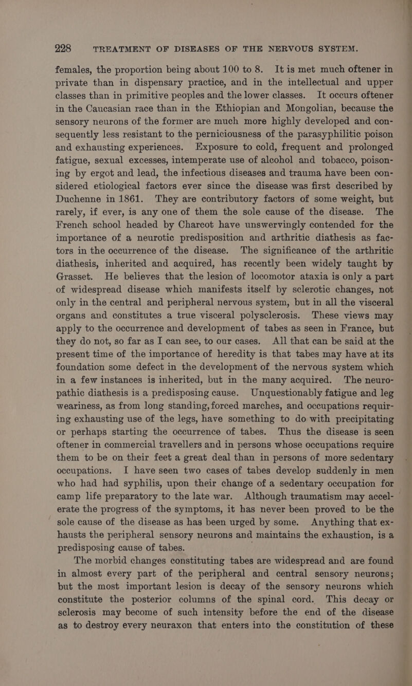 females, the proportion being about 100 to 8. It is met much oftener in private than in dispensary practice, and in the intellectual and upper classes than in primitive peoples and the lower classes. It occurs oftener in the Caucasian race than in the Ethiopian and Mongolian, because the sensory neurons of the former are much more highly developed and con- sequently less resistant to the perniciousness of the parasyphilitic poison and exhausting experiences. Exposure to cold, frequent and prolonged fatigue, sexual excesses, intemperate use of alcohol and tobacco, poison- ing by ergot and lead, the infectious diseases and trauma have been con- sidered etiological factors ever since the disease was first described by Duchenne in 1861. They are contributory factors of some weight, but rarely, if ever, is any one of them the sole cause of the disease. The French school headed by Charcot have unswervingly contended for the importance of a neurotic predisposition and arthritic diathesis as fac- tors in the occurrence of the disease. The significance of the arthritic diathesis, inherited and acquired, has recently been widely taught by Grasset. He believes that the lesion of locomotor ataxia is only a part of widespread disease which manifests itself by sclerotic changes, not only in the central and peripheral nervous system, but in all the visceral organs and constitutes a true visceral polysclerosis. These views may apply to the occurrence and development of tabes as seen in France, but they do not, so far as I can see, to our cases. All that can be said at the present time of the importance of heredity is that tabes may have at its foundation some defect in the development of the nervous system which in a few instances is inherited, but in the many acquired. The neuro- pathic diathesis is a predisposing cause. Unquestionably fatigue and leg weariness, as from long standing, forced marches, and occupations requir- ing exhausting use of the legs, have something to do with precipitating or perhaps starting the occurrence of tabes. Thus the disease is seen oftener in commercial travellers and in persons whose occupations require them to be on their feet a great deal than in persons of more sedentary occupations. I have seen two cases of tabes develop suddenly in men who had had syphilis, upon their change of a sedentary occupation for camp life preparatory to the late war. Although traumatism may accel- erate the progress of the symptoms, it has never been proved to be the sole cause of the disease as has been urged by some. Anything that ex- hausts the peripheral sensory neurons and maintains the exhaustion, is a predisposing cause of tabes. ; The morbid changes constituting tabes are widespread and are found in almost every part of the peripheral and central sensory neurons; but the most important lesion is decay of the sensory neurons which constitute the posterior columns of the spinal cord. This decay or sclerosis may become of such intensity before the end of the disease as to destroy every neuraxon that enters into the constitution of these