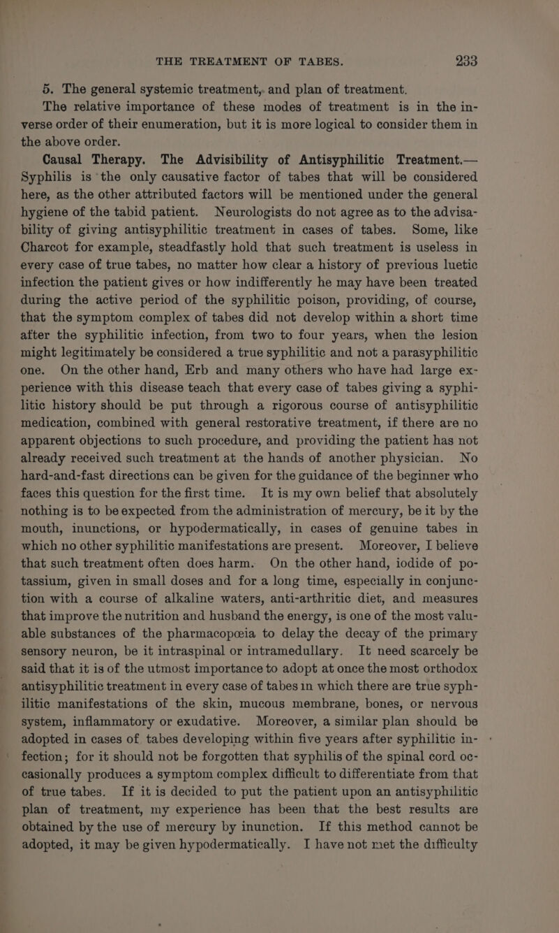 5. The general systemic treatment, and plan of treatment. The relative importance of these modes of treatment is in the in- verse order of their enumeration, but it is more logical to consider them in the above order. Causal Therapy. The Advisibility of Antisyphilitic Treatment.— Syphilis is the only causative factor of tabes that will be considered here, as the other attributed factors will be mentioned under the general hygiene of the tabid patient. Neurologists do not agree as to the advisa- bility of giving antisyphilitic treatment in cases of tabes. Some, like Charcot for example, steadfastly hold that such treatment is useless in every case of true tabes, no matter how clear a history of previous luetic infection the patient gives or how indifferently he may have been treated during the active period of the syphilitic poison, providing, of course, that the symptom complex of tabes did not develop within a short time after the syphilitic infection, from two to four years, when the lesion might legitimately be considered a true syphilitic and not a parasy philitic one. On the other hand, Erb and many others who have had large ex- perience with this disease teach that every case of tabes giving a syphi- litic history should be put through a rigorous course of antisyphilitic medication, combined with general restorative treatment, if there are no apparent objections to such procedure, and providing the patient has not already received such treatment at the hands of another physician. No hard-and-fast directions can be given for the guidance of the beginner who faces this question for the first time. It is my own belief that absolutely nothing is to be expected from the administration of mercury, be it by the mouth, inunctions, or hypodermatically, in cases of genuine tabes in which no other syphilitic manifestations are present. Moreover, I believe that such treatment often does harm. On the other hand, iodide of po- tassium, given in small doses and for a long time, especially in conjunc- tion with a course of alkaline waters, anti-arthritic diet, and measures that improve the nutrition and husband the energy, is one of the most valu- able substances of the pharmacopeia to delay the decay of the primary sensory neuron, be it intraspinal or intramedullary. It need scarcely be said that it is of the utmost importance to adopt at once the most orthodox antisyphilitic treatment in every case of tabes1n which there are true syph- ilitic manifestations of the skin, mucous membrane, bones, or nervous system, inflammatory or exudative. Moreover, a similar plan should be adopted in cases of tabes developing within five years after syphilitic in- fection; for it should not be forgotten that syphilis of the spinal cord oc- casionally produces a symptom complex difficult to differentiate from that of true tabes. If it is decided to put the patient upon an antisyphilitic plan of treatment, my experience has been that the best results are obtained by the use of mercury by inunction. If this method cannot be