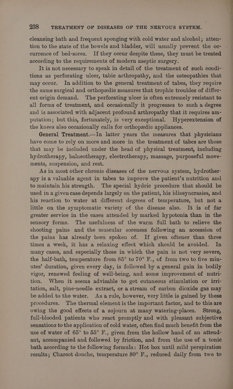 cleansing bath and frequent sponging with cold water and alcohol; atten- tion to the state of the bowels and bladder, will usually prevent the oc- currence of bed-sores. If they occur despite these, they must be treated according to the requirements of modern aseptic surgery. It is not necessary to speak in detail of the treatment of such condi-- tions as perforating ulcer, tabic arthropathy, and the osteopathies that may occur. In addition to the general treatment of tabes, they require the same surgical and orthopzedic measures that trophic troubles of differ- ent origin demand. ‘The perforating ulcer is often extremely resistant to all forms of treatment, and occasionally it progresses to such a degree and is associated with adjacent profound arthropathy that it requires am- putation; but this, fortunately, is very exceptional. Hyperextension of the knees also occasionally calls for orthopedic appliances. General Treatment.—In latter years the measures that physicians have come to rely on more and more in the treatment of tabes are those that may be included under the head of physical treatment, including hydrotherapy, balneotherapy, electrotherapy, massage, purposeful move- ments, suspension, and rest. As in most other chronic diseases of the nervous system, hydrother- apy is a valuable agent in tabes to improve the patient’s nutrition and to maintain his strength. The special hydric procedure that should be used in a given case depends largely on the patient, his idiosyncrasies, and his reaction to water at different degrees of temperature, but not a little on the symptomatic variety of the disease also. It is of far greater service in the cases attended by marked hypotonia than in the sensory forms. The usefulness of the warm full bath to relieve the shooting pains and the muscular soreness following an accession of the pains has already been spoken of. If given oftener than three times a week, it has a relaxing effect which should be avoided. In many cases, and especially those in which the pain is not very severe, the half-bath, temperature from 85° to 70° F., of from two to five min- utes’ duration, given every day, is followed by a general gain in bodily vigor, renewed feeling of well-being, and some improvement of nutri- tion. When it seems advisable to get cutaneous stimulation or irri- | tation, salt, pine-needle, extract, or a stream of carbon dioxide gas may be added to the water. Asarule, however, very little is gained by these procedures. The thermal element is the important factor, and to this are owing the good effects of a sojourn at many watering-places. Strong, full-blooded patients who react promptly and with pleasant subjective sensations to the application of cold water, often find much benefit from the use of water of 65° to 55° F., given from the hollow hand of an attend- ant, accompanied and followed by friction, and from the use of a tonic bath according to the following formula: Hot box until mild perspiration results; Charcot douche, temperature 80° F., reduced daily from two to