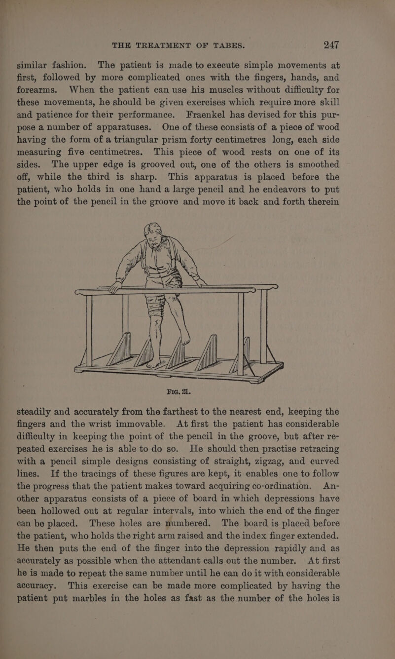 similar fashion. The patient is made to execute simple movements at first, followed by more complicated ones with the fingers, hands, and forearms. When the patient can use his muscles without difficulty for these movements, he should be given exercises which require more skill and patience for their performance. Fraenkel has devised for this pur- pose a number of apparatuses. One of these consists of a piece of wood having the form of a triangular prism forty centimetres long, each side measuring five centimetres. ‘This piece of wood rests on one of its sides. ‘The upper edge is grooved out, one of the others is smoothed off, while the third is sharp. This apparatus is placed before the patient, who holds in one hand a large pencil and he endeavors to put the point of the pencil in the groove and move it back and forth therein steadily and accurately from the farthest to the nearest end, keeping the fingers and the wrist immovable. At first the patient has considerable difficulty in keeping the point of the pencil in the groove, but after re- peated exercises he is able todo so. He should then practise retracing with a pencil simple designs consisting of straight, zigzag, and curved lines. If the tracings of these figures are kept, it enables one to follow the progress that the patient makes toward acquiring co-ordination. An- other apparatus consists of a piece of board in which depressions have been hollowed out at regular intervals, into which the end of the finger can be placed. These holes are numbered. The board is placed before the patient, who holds the right arm raised and the index finger extended. He then puts the end of the finger into the depression rapidly and as ‘accurately as possible when the attendant calls out the number. At first he is made to repeat the same number until he can do it with considerable accuracy. This exercise can be made more complicated by having the patient put marbles in the holes as fast as the number of the holes is