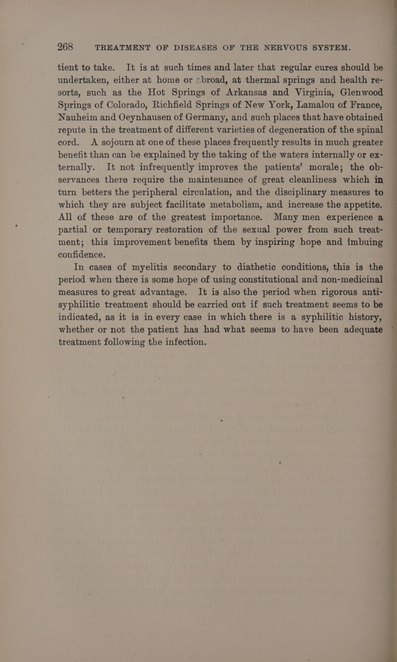 tient to take. It is at such times and later that regular cures should be undertaken, either at home or <broad, at thermal springs and health re- sorts, such as the Hot Springs of Arkansas and Virginia, Glenwood Springs of Colorado, Richfield Springs of New York, Lamalou of France, Nauheim and Oeynhausen of Germany, and such places that have obtained repute in the treatment of different varieties of degeneration of the spinal cord. A sojourn at one of these places frequently results in much greater benefit than can be explained by the taking of the waters internally or ex- ternally. It not infrequently improves the patients’ morale; the ob- servances there require the maintenance of great cleanliness which in turn betters the peripheral circulation, and the disciplinary measures to which they are subject facilitate metabolism, and increase the appetite. All of these are of the greatest importance. Many men experience a partial or temporary restoration of the sexual power from such treat- ment; this improvement benefits them by inspiring hope and imbuing confidence. | In cases of myelitis secondary to diathetic conditions, this is the period when there is some hope of using constitutional and non-medicinal measures to great advantage. It is also the period when rigorous anti- syphilitic treatment should be carried out if such treatment seems to be indicated, as it is in every case in which there is a syphilitic history, whether or not the patient has had what seems to have been adequate treatment following the infection. e