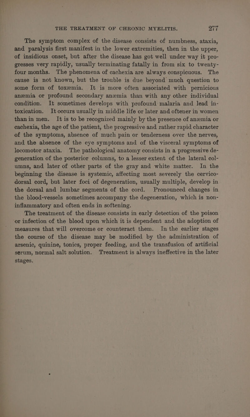 The symptom complex of the disease consists of numbness, ataxia, and paralysis first manifest in the lower extremities, then in the upper, of insidious onset, but after the disease has got well under way it pro- gresses very rapidly, usually terminating fatally in from six to twenty- four months. The phenomena of cachexia are always conspicuous. The -eause is not known, but the trouble is due beyond much question to some form of toxemia. It is more often associated with pernicious anemia or profound secondary anemia than with any other individual condition. It sometimes develops with profound malaria and lead in- toxication. It occurs usually in middle life or later and oftener in women thanin men. It is to be recognized mainly by the presence of anzmia or cachexia, the age of the patient, the progressive and rather rapid character of the symptoms, absence of much pain or tenderness over the nerves, and the absence of the eye symptoms and of the visceral symptoms of locomotor ataxia. The pathological anatomy consists in a progressive de- generation of the posterior columns, to a lesser extent of the lateral col- umns, and later of other parts of the gray and white matter. In the beginning the disease is systemic, affecting most severely the cervico- dorsal cord, but later foci of degeneration, usually multiple, develop in the dorsal and lumbar segments of the cord. Pronounced changes in the blood-vessels sometimes accompany the degeneration, which is non- inflammatory and often ends in softening. The treatment of the disease consists in early detection of the poison ‘or infection of the blood upon which it is dependent and the adoption of measures that will overcome or counteract them. In the earlier stages the course of the disease may be modified by the administration of arsenic, quinine, tonics, proper feeding, and the transfusion of artificial serum, normal salt solution. Treatment is always ineffective in the later stages.