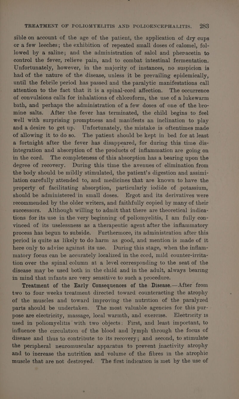 sible on account of the age of the patient, the application of dry cups or a few leeches; the exhibition of repeated small doses of calomel, fol- lowed by a saline; and the administration of salol and pheracetin to control the fever, relieve pain, and to combat intestinal fermentation. Unfortunately, however, in the majority of instances, no suspicion is had of the nature of the disease, unless it be prevailing epidemically, until the febrile period has passed and the paralytic manifestations call attention to the fact that it is a spinal-cord affection. The occurrence of convulsions calls for inhalations of chloroform, the use of a lukewarm bath, and perhaps the administration of a few doses of one of the bro- mine salts. After the fever has terminated, the child begins to feel well with surprising promptness and manifests an inclination to play and a desire to get up. Unfortunately, the mistake is oftentimes made of allowing it. todoso. The patient should be kept in bed for at least a fortnight after the fever has disappeared, for during this time dis- integration and absorption of the products of inflammation are going on in the cord. The completeness of this absorption has a bearing upon the degree of recovery. During this time the avenues of elimination from the body should be mildly stimulated, the patient’s digestion and assimi- lation carefully attended to, and medicines that are known to have the property of facilitating absorption, particularly iodide of .potassium, should be administered in small doses. Ergot and its derivatives were recommended by the older writers, and faithfully copied by many of their successors. Although willing to admit that there are theoretical indica- tions for its use in the very beginning of poliomyelitis, I am fully con- vinced of its uselessness as a therapeutic agent after the inflammatory process has begun to subside. Furthermore, its administration after this period is quite as likely to do harm as good, and mention is made of it here only to advise against its use. During this stage, when the inflam- matory focus can be accurately localized in the cord, mild counter-irrita- tion over the spinal column at a level corresponding to the seat of the disease may be used both in the child and in the adult, always bearing in mind that infants are very sensitive to such a procedure. Treatment of the Early Consequences of the Disease.—After from two to four weeks treatment directed toward counteracting the atrophy of the muscles and toward improving the nutrition of the paralyzed parts should be undertaken. The most valuable agencies for this pur- pose are electricity, massage, local warmth, and exercise. Electricity 1s used in poliomyelitis with two objects: First, and least important, to influence the circulation of the blood and lymph through the focus of disease and thus to contribute to its recovery; and second, to stimulate the peripheral neuromuscular apparatus to prevent inactivity atrophy and to increase the nutrition and volume of the fibres in the atrophic muscle that are not destroyed. The first indication is met by the use of