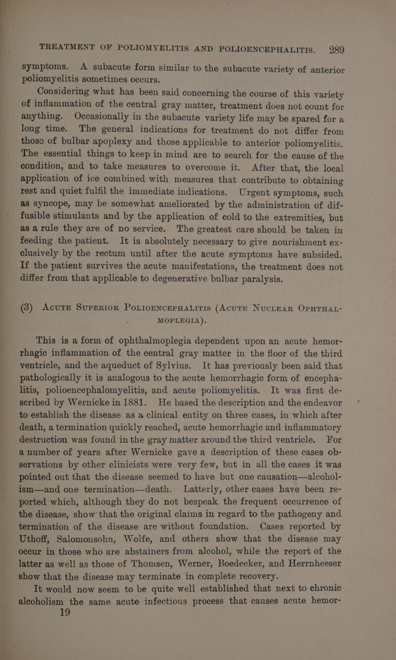 symptoms. A subacute form similar to the subacute variety of anterior poliomyelitis sometimes occurs. Considering what has been said concerning the course of this variety of inflammation of the central gray matter, treatment does not count for anything. Occasionally in the subacute variety life may be spared for a long time. The general indications for treatment do not differ from those of bulbar apoplexy and those applicable to anterior poliomyelitis. The essential things to keep in mind are to search for the cause of the condition, and to take measures to overcome it. After that, the local application of ice combined with measures that contribute to obtaining rest and quiet fulfil the immediate indications. Urgent symptoms, such as syncope, may be somewhat ameliorated by the administration of dif- fusible stimulants and by the application of cold to the extremities, but as arule they are of no service. The greatest care should be taken in feeding the patient. It is absolutely necessary to give nourishment ex- clusively by the rectum until after the acute symptoms have subsided. If the patient survives the acute manifestations, the treatment does not differ from that applicable to degenerative bulbar paralysis. (3) Acute SupERIoR PoxnioENncePHatitis (AcutE NucieaR OpHTHAL- MOPLEGIA). This is a form of ophthalmoplegia dependent upon an acute hemor- rhagic inflammation of the central gray matter in the floor of the third ventricle, and the aqueduct of Sylvius. It has previously been said that pathologically it is analogous to the acute hemorrhagic form of encepha- litis, polioencephalomyelitis, and acute poliomyelitis. It was first de- scribed by Wernicke in 1881. He based the description and the endeavor to establish the disease as a clinical entity on three cases, in which after death, a termination quickly reached, acute hemorrhagic and inflammatory destruction was found in the gray matter around the third ventricle. For a number of years after Wernicke gave a description of these cases ob- servations by other clinicists were very few, but in all the cases it was pointed out that the disease seemed to have but one causation—alcohol- ism—and one termination—death. Latterly, other cases have been re- ported which, although they do not bespeak the frequent occurrence of the disease, show’ that the original claims in regard to the pathogeny and. termination of the disease are without foundation. Cases reported by Uthoff, Salomonsohn, Wolfe, and others show that the disease may occur in those who are abstainers from alcohol, while the report of the latter as well as those of Thomsen, Werner, Boedecker, and Herrnheeser show that the disease may terminate in complete recovery. It would now seem to be quite well established that next to chronic alcoholism the same acute infectious process that causes acute hemor- 19