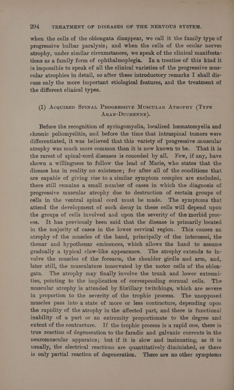 when the cells of the oblongata disappear, we call it the family type of progressive bulbar paralysis; and when the cells of the ocular nerves atrophy, under similar circumstances, we speak of the clinical manifesta- tions as a family form of ophthalmoplegia. In a treatise of this kind it is impossible to speak of all the clinical varieties of the progressive mus- cular atrophies in detail, so after these introductory remarks I shall dis- cuss only the more important etiological features, and the treatment of the different clinical types. (1) Acquirep Spinat Progressive Muscutar AtTropuy (TYPE ARrAN-DUCHENNE). Before the recognition of syringomyelia, localized hematomyelia and chronic poliomyelitis, and before the time that intraspinal tumors were differentiated, it was believed that this variety of progressive -muscular . atrophy was much more common than it is now known to be. That it is the rarest of spinal-cord diseases is conceded by all. Few, if any, have shown a willingness to follow the lead of Marie, who states that the disease has in reality no existence; for after all of the conditions that are capable of giving rise to a similar symptom complex are excluded, there still remains a small number of cases in which the diagnosis of progressive muscular atrophy due to destruction of certain groups of cells in the ventral spinal cord must be made. The symptoms that attend the development of such decay in these cells will depend upon the groups of cells involved and upon the severity of the morbid proc- ess. It has previously been said that the disease is primarily located in the majority of cases in the lower cervical region. This causes an atrophy of the muscles of the hand, principally of the interossei, the thenar and hypothenar eminences, which allows the hand to assume gradually a typical claw-like appearance. The atrophy extends to in- volve the muscles of the forearm, the shoulder girdle and arm, and, later still, the musculature innervated by the motor cells of the oblon- gata. The atrophy may finally involve the trunk and lower extremi- ties, pointing to the implication of corresponding cornual cells. The muscular atrophy is attended by fibrillary twitchings, which are severe in proportion to the severity of the trophic process. The unopposed muscles pass into a state of more or less contracture, depending upon the rapidity of the atrophy in the affected part, and there is functional inability of a part or an extremity proportionate to the degree and extent of the contracture. If the trophic process is a rapid one, there is true reaction of degeneration to the faradic and galvanic currents in the neuromuscular apparatus; but if it is slow and insinuating, as it is usually, the electrical reactions are quantitatively diminished, or there is only partial reaction of degeneration. There are no other symptoms