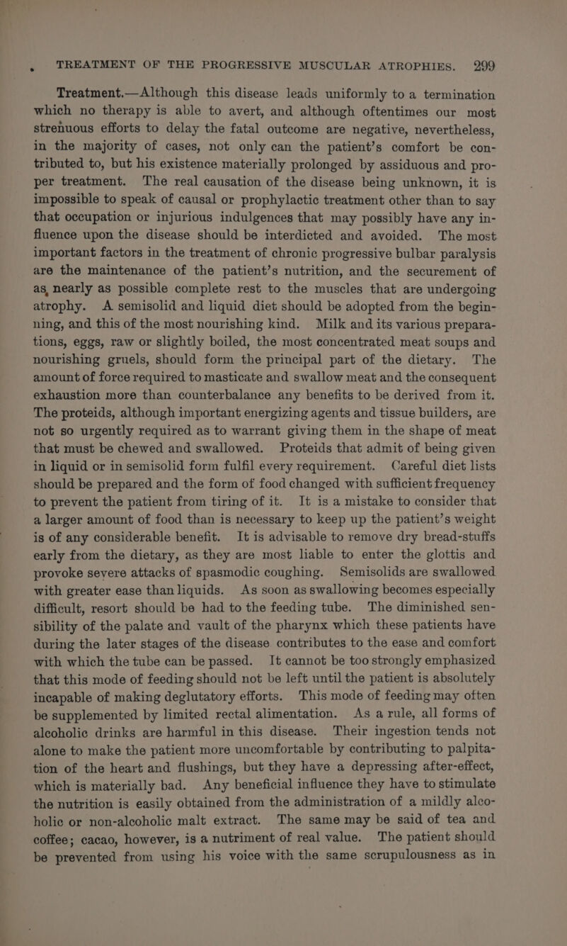 Treatment.—Although this disease leads uniformly to a termination which no therapy is able to avert, and although oftentimes our most strenuous efforts to delay the fatal outcome are negative, nevertheless, in the majority of cases, not only can the patient’s comfort be con- tributed to, but his existence materially prolonged by assiduous and pro- per treatment. The real causation of the disease being unknown, it is impossible to speak of causal or prophylactic treatment other than to say that occupation or injurious indulgences that may possibly have any in- fluence upon the disease should be interdicted and avoided. The most important factors in the treatment of chronic progressive bulbar paralysis are the maintenance of the patient’s nutrition, and the securement of as, nearly as possible complete rest to the muscles that are undergoing atrophy. A semisolid and liquid diet should be adopted from the begin- ning, and this of the most nourishing kind. Milk and its various prepara- tions, eggs, raw or slightly boiled, the most concentrated meat soups and nourishing gruels, should form the principal part of the dietary. The amount of force required to masticate and swallow meat and the consequent exhaustion more than counterbalance any benefits to be derived from it. The proteids, although important energizing agents and tissue builders, are not so urgently required as to warrant giving them in the shape of meat that must be chewed and swallowed. Proteids that admit of being given in liquid or in semisolid form fulfil every requirement. Careful diet lists should be prepared and the form of food changed with sufficient frequency to prevent the patient from tiring of it. It is a mistake to consider that a larger amount of food than is necessary to keep up the patient’s weight is of any considerable benefit. It is advisable to remove dry bread-stuffs early from the dietary, as they are most liable to enter the glottis and provoke severe attacks of spasmodic coughing. Semisolids are swallowed with greater ease than liquids. As soon as swallowing becomes especially difficult, resort should be had to the feeding tube. The diminished sen- sibility of the palate and vault of the pharynx which these patients have during the later stages of the disease contributes to the ease and comfort with which the tube can be passed. It cannot be too strongly emphasized that this mode of feeding should not be left until the patient is absolutely incapable of making deglutatory efforts. This mode of feeding may often be supplemented by limited rectal alimentation. As a rule, all forms of aleoholic drinks are harmful in this disease. Their ingestion tends not alone to make the patient more uncomfortable by contributing to palpita- tion of the heart and flushings, but they have a depressing after-effect, which is materially bad. Any beneficial influence they have to stimulate the nutrition is easily obtained from the administration of a mildly alco- holic or non-alcoholic malt extract. The same may be said of tea and coffee; cacao, however, is a nutriment of real value. The patient should be prevented from using his voice with the same scrupulousness as in
