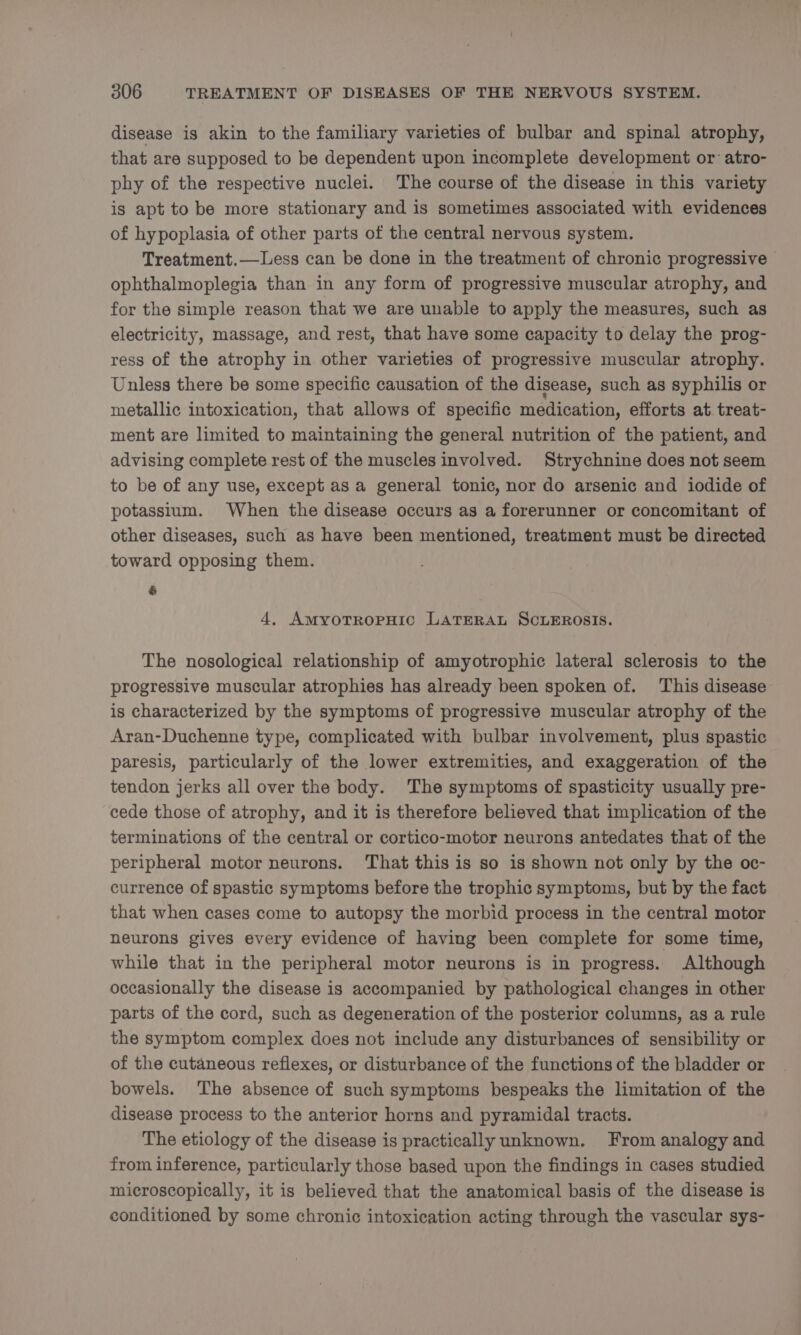 disease is akin to the familiary varieties of bulbar and spinal atrophy, that are supposed to be dependent upon incomplete development or: atro- phy of the respective nuclei. The course of the disease in this variety is apt to be more stationary and is sometimes associated with evidences of hypoplasia of other parts of the central nervous system. Treatment.—Less can be done in the treatment of chronic progressive ophthalmoplegia than in any form of progressive muscular atrophy, and for the simple reason that we are unable to apply the measures, such as electricity, massage, and rest, that have some capacity to delay the prog- ress of the atrophy in other varieties of progressive muscular atrophy. Unless there be some specific causation of the disease, such as syphilis or metallic intoxication, that allows of specific medication, efforts at treat- ment are limited to maintaining the general nutrition of the patient, and advising complete rest of the muscles involved. Strychnine does not seem to be of any use, except as a general tonic, nor do arsenic and iodide of potassium. When the disease occurs as a forerunner or concomitant of other diseases, such as have been mentioned, treatment must be directed toward opposing them. &amp; 4. AmyotTropHic LATERAL SCLEROSIS. The nosological relationship of amyotrophic lateral sclerosis to the progressive muscular atrophies has already been spoken of. This disease is characterized by the symptoms of progressive muscular atrophy of the Aran-Duchenne type, complicated with bulbar involvement, plus spastic paresis, particularly of the lower extremities, and exaggeration of the tendon jerks all over the body. The symptoms of spasticity usually pre- cede those of atrophy, and it is therefore believed that implication of the terminations of the central or cortico-motor neurons antedates that of the peripheral motor neurons. That this is so is shown not only by the oc- currence of spastic symptoms before the trophic symptoms, but by the fact that when cases come to autopsy the morbid process in the central motor neurons gives every evidence of having been complete for some time, while that in the peripheral motor neurons is in progress. Although occasionally the disease is accompanied by pathological changes in other parts of the cord, such as degeneration of the posterior columns, as a rule the symptom complex does not include any disturbances of sensibility or of the cutaneous reflexes, or disturbance of the functions of the bladder or bowels. The absence of such symptoms bespeaks the limitation of the disease process to the anterior horns and pyramidal tracts. The etiology of the disease is practically unknown. From analogy and from inference, particularly those based upon the findings in cases studied microscopically, it is believed that the anatomical basis of the disease is conditioned by some chronic intoxication acting through the vascular sys-