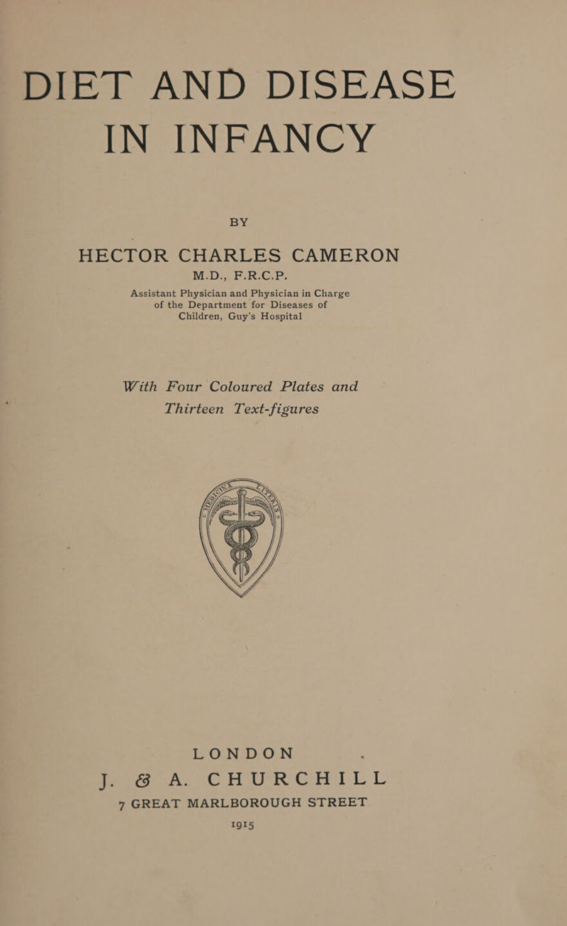 DIET AND DISEASE IN INFANCY ay HECTOR CHARLES CAMERON NiD Pek. GP: Assistant Physician and Physician in Charge of the Department for Diseases of Children, Guy’s Hospital With Four Coloured Plates and Thirteen Text-figures LONDON fern, oo Ue Crt LL 7 GREAT MARLBOROUGH STREET IgI5