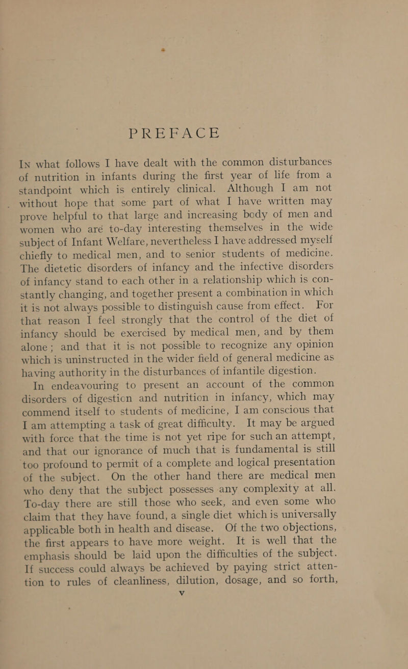 Pie bea Ce In what follows I have dealt with the common disturbances of nutrition in infants during the first year of life from a standpoint which is entirely clinical. Although I am not without hope that some part of what I have written may prove helpful to that large and increasing body of men and women who aré to-day interesting themselves in the wide subject of Infant Welfare, nevertheless I have addressed myself chiefly to medical men, and to senior students of medicine. The dietetic disorders of infancy and the infective disorders of infancy stand to each other in a relationship which 1s con- stantly changing, and together present a combination in which it is not always possible to distinguish cause from effect. For that reason I feel strongly that the control of the diet of infancy should be exercised by medical men, and by them alone; and that it is not possible to recognize any opinion which is uninstructed in the wider field of general medicine as having authority in the disturbances of infantile digestion. In endeavouring to present an account of the common disorders of digestion and nutrition in infancy, which may commend itself to students of medicine, I am conscious that I am attempting a task of great difficulty. It may be argued with force that. the time is not yet ripe for such an attempt, and that our ignorance of much that is fundamental is still ‘too profound to permit of a complete and logical presentation of the subject. On the other hand there are medical men who deny that the subject possesses any complexity at all. To-day there are still those who seek, and even some who claim that they have found, a single diet which is universally applicable both in health and disease. Of the two objections, the first appears to have more weight. It is well that the emphasis should be laid upon the difficulties of the subject. If success could always be achieved by paying strict atten- tion to rules of cleanliness, dilution, dosage, and so forth,