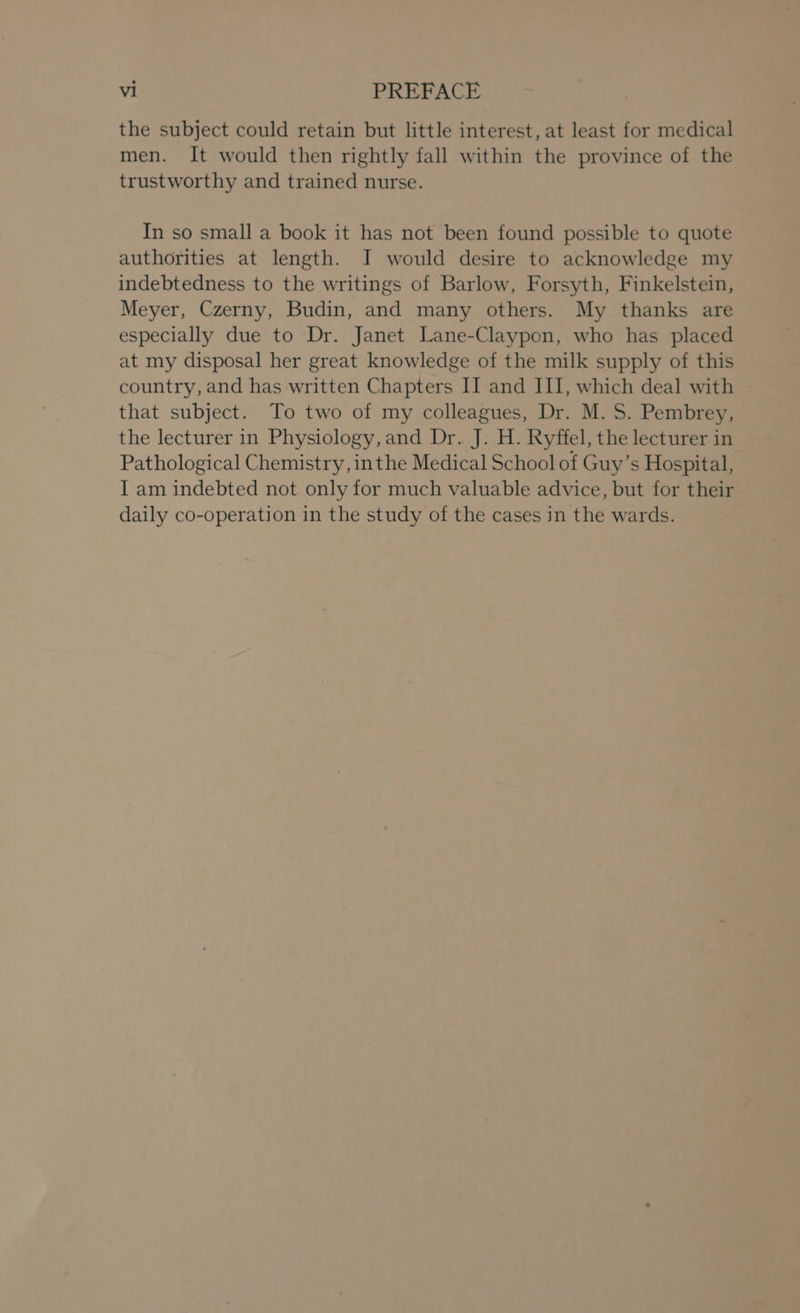 the subject could retain but little interest, at least for medical men. It would then rightly fall within the province of the trustworthy and trained nurse. In so small a book it has not been found possible to quote authorities at length. I would desire to acknowledge my indebtedness to the writings of Barlow, Forsyth, Finkelstein, Meyer, Czerny, Budin, and many others. My thanks are especially due to Dr. Janet Lane-Claypon, who has placed at my disposal her great knowledge of the milk supply of this country, and has written Chapters II and III, which deal with that subject. To two of my colleagues, Dr. M. S. Pembrey, the lecturer in Physiology, and Dr. J. H. Ryffel, the lecturer in Pathological Chemistry, inthe Medical School of Guy’s Hospital, I am indebted not only for much valuable advice, but for their daily co-operation in the study of the cases in the wards.