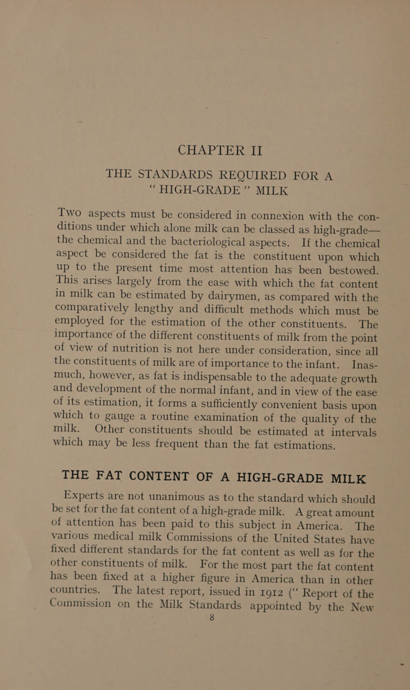 THE STANDARDS REQUIRED FOR A HIGH-GRADE ” MILK Two aspects must be considered in connexion with the con- ditions under which alone milk can be classed as high-grade— the chemical and the bacteriological aspects. If the chemical aspect be considered the fat is the constituent upon which up to the present time most attention has been bestowed. This arises largely from the ease with which the fat content in milk can be estimated by dairymen, as compared with the comparatively lengthy and difficult methods which must be employed for the estimation of the other constituents. The importance of the different constituents of milk from the point of view of nutrition is not here under consideration, since all the constituents of milk are of importance to the infant. Inas- much, however, as fat is indispensable to the adequate growth and development of the normal infant, and in view of the ease of its estimation, it forms a sufficiently convenient basis upon which to gauge a routine examination of the quality of the milk. Other constituents should be estimated at intervals which may be less frequent than the fat estimations. THE FAT CONTENT OF A HIGH-GRADE MILK Experts are not unanimous as to the standard which should be set for the fat content of a high-grade milk. A great amount of attention has been paid to this subject in America. The various medical milk Commissions of the United States have fixed different standards for the fat content as well as for the other constituents of milk. For the most part the fat content has been fixed at a higher figure in America than in other countries. The latest report, issued in 1912 (‘‘ Report of the Commission on the Milk Standards appointed by the New