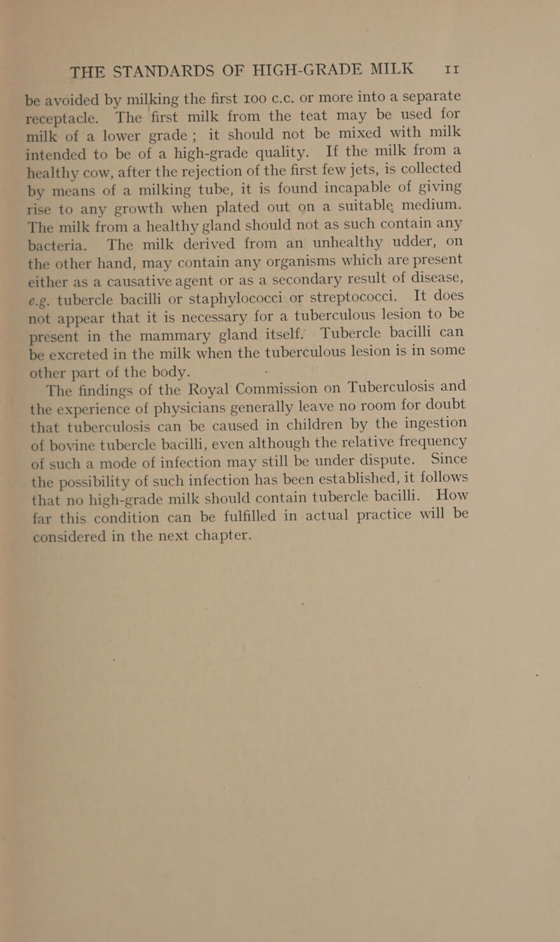 be avoided by milking the first 100 c.c. or more into a separate receptacle. The first milk from the teat may be used for milk of a lower grade; it should not be mixed with milk intended to be of a high-grade quality. If the milk from a healthy cow, after the rejection of the first few jets, is collected by means of a milking tube, it is found incapable of giving rise to any growth when plated out on a suitable medium. The milk from a healthy gland should not as such contain any bacteria. The milk derived from an unhealthy udder, on the other hand, may contain any organisms which are present either as a causative agent or as a secondary result of disease, e.g. tubercle bacilli or staphylococci or streptococci. It does not appear that it is necessary for a tuberculous lesion to be present in the mammary gland itself. Tubercle bacilli can be excreted in the milk when the tuberculous lesion is in some other part of the body. The findings of the Royal Commission on Tuberculosis and the experience of physicians generally leave no room for doubt that tuberculosis can be caused in children by the ingestion of bovine tubercle bacilli, even although the relative frequency of such a mode of infection may still be under dispute. Since the possibility of such infection has been established, it follows that no high-grade milk should contain tubercle bacilli. How far this condition can be fulfilled in actual practice will be considered in the next chapter.