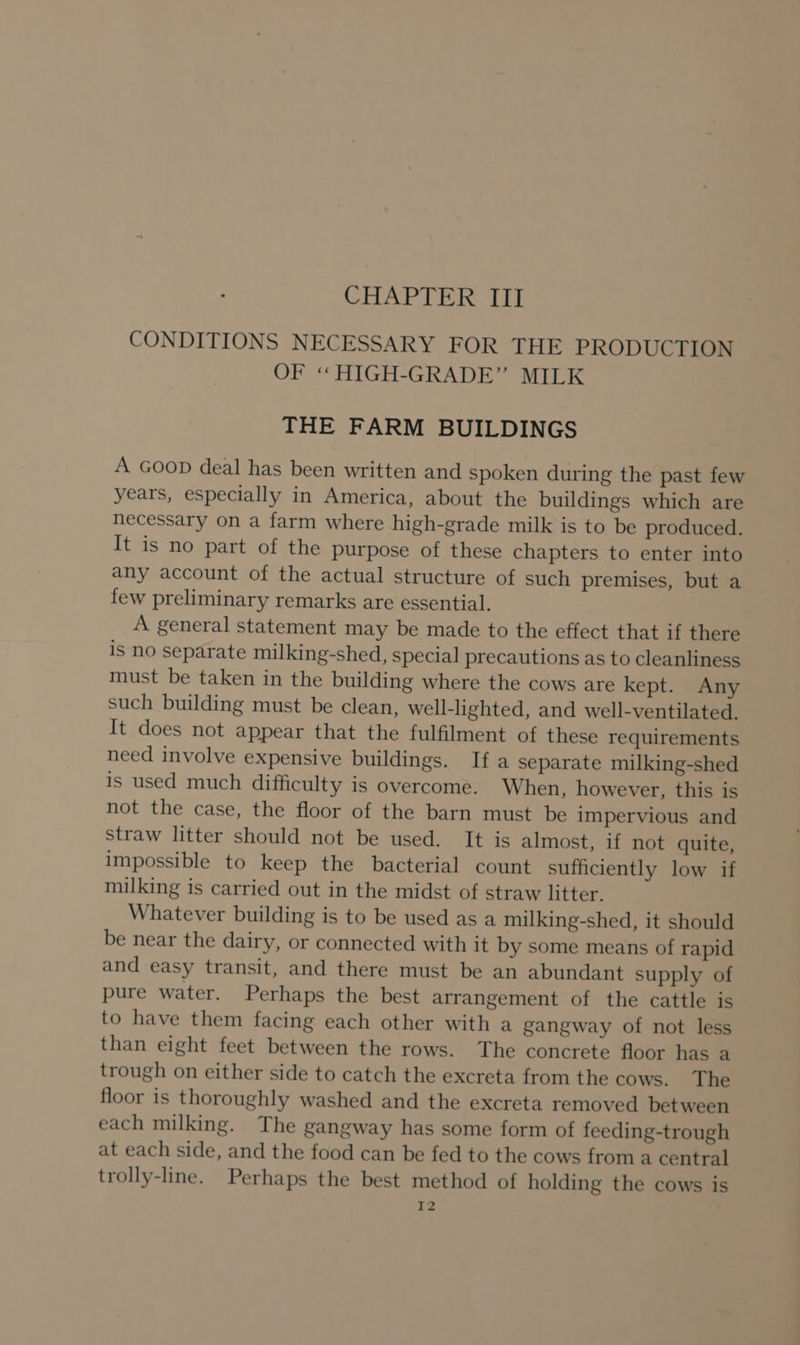 CONDITIONS NECESSARY FOR THE PRODUCTION OF « HIGH-GRADE” MILK THE FARM BUILDINGS A GooD deal has been written and spoken during the past few years, especially in America, about the buildings which are necessary on a farm where high-grade milk is to be produced. It is no part of the purpose of these chapters to enter into any account of the actual structure of such premises, but a few preliminary remarks are essential. A general statement may be made to the effect that if there is no separate milking-shed, special precautions as to cleanliness must be taken in the building where the cows are kept. Any such building must be clean, well-lighted, and well-ventilated. It does not appear that the fulfilment of these requirements need involve expensive buildings. If a separate milking-shed is used much difficulty is overcome. When, however, this is not the case, the floor of the barn must be impervious and straw litter should not be used. It is almost, if not quite, impossible to keep the bacterial count sufficiently low if milking is carried out in the midst of straw litter. Whatever building is to be used as a milking-shed, it should be near the dairy, or connected with it by some means of rapid and easy transit, and there must be an abundant supply of pure water. Perhaps the best arrangement of the cattle is to have them facing each other with a gangway of not less than eight feet between the rows. The concrete floor has a trough on either side to catch the excreta from the cows. The floor is thoroughly washed and the excreta removed between each milking. The gangway has some form of feeding-trough at each side, and the food can be fed to the cows from a central trolly-line. Perhaps the best method of holding the cows is I2